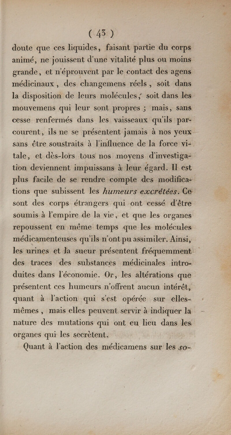 doute que ces liquides, faisant partie du corps animé, ne jouissent d’une vitalité plus ou moins grande, et n’éprouvent par le contact des agens médicinaux , des changemens réels , soit dans la disposition de leurs molécules,' soit dans les mouvemens qui leur sont propres ; mais, sans cesse renfermés dans les vaisseaux qu’ils par¬ courent, ils ne se présentent jamais à nos yeux sans être soustraits à 1Jinfluencé de la force vi¬ tale, et dès-lors tous nos moyens d’investiga¬ tion deviennent impuissans à leur égard. Il est plus facile de se rendre compte des modifica¬ tions que subissent les humeurs excrétées. Ce sont des corps étrangers qui ont cessé d’être soumis à l’empire de la vie, et que les organes repoussent en même temps que les molécules médicamenteuses qu’ils n’ont pu assimiler. Ainsi, les urines et la sueur présentent fréquemment des traces des substances médicinales intro¬ duites dans l’économie. Or, les altérations que présentent ces humeurs n’offrent aucun intérêt, quant à l’action qui s’est opérée sur elles- mêmes , mais elles peuvent servir à indiquer la nature des mutations qui ont eu lieu dans les organes qui les secrétent. Quant à l’action des médicamens sur les so-