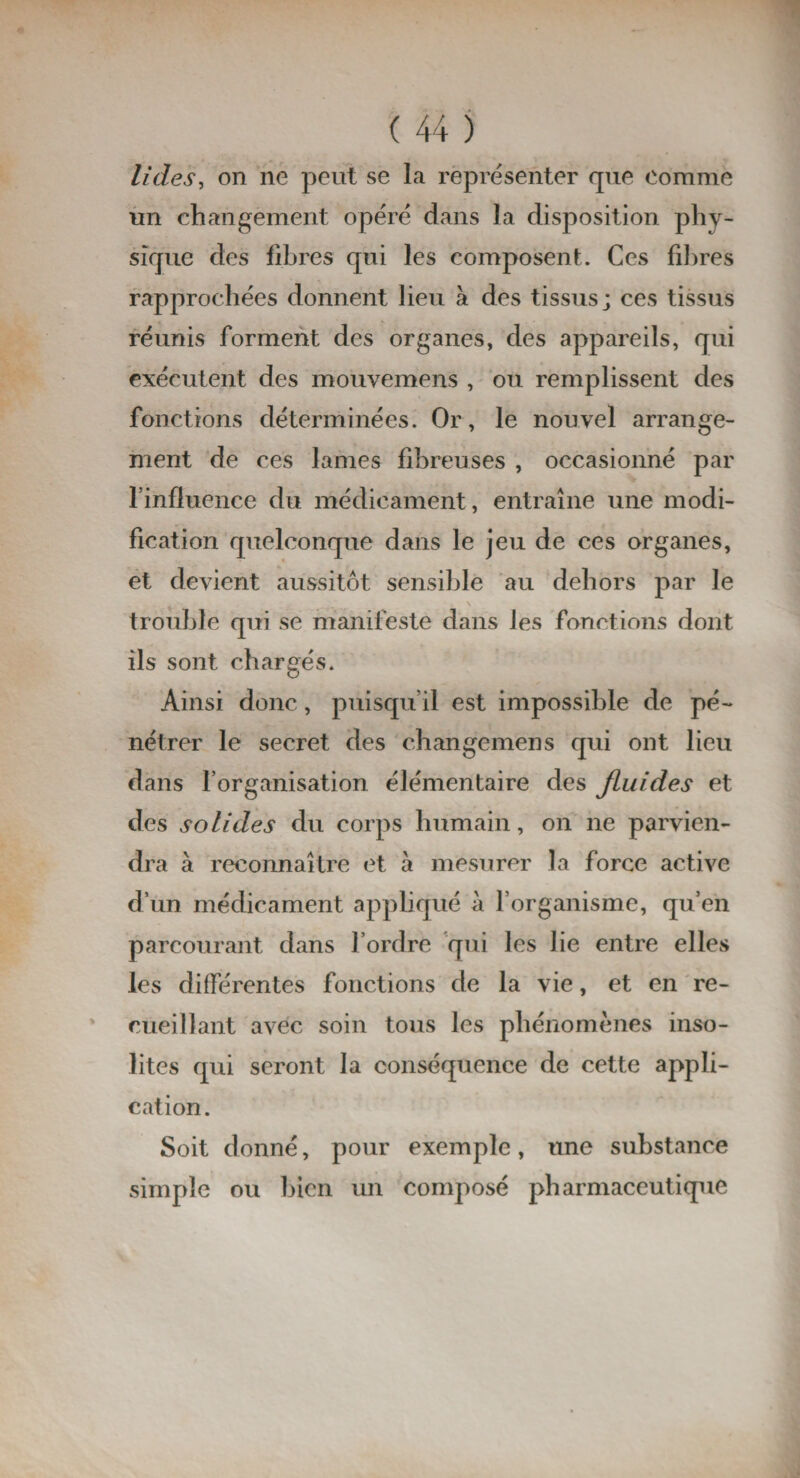 U des, on ne peut se la représenter que Comme un changement opéré dans la disposition phy¬ sique des fibres qui les composent. Ces fibres rapprochées donnent lieu à des tissus; ces tissus réunis forment des organes, des appareils, qui exécutent des mouvemens , ou remplissent des fonctions déterminées. Or, le nouvel arrange¬ ment de ces lames fibreuses , occasionné par l’influence du médicament, entraîne une modi¬ fication quelconque dans le jeu de ces organes, et devient aussitôt sensible au dehors par le \ trouble qui se manifeste dans les fonctions dont ils sont chargés. Ainsi donc, puisqu’il est impossible de pé¬ nétrer le secret des changemens qui ont lieu dans l’organisation élémentaire des Jluides et des solides du corps humain, on ne parvien¬ dra à reconnaître et à mesurer la force active d’un médicament appliqué à l’organisme, qu’en parcourant dans l’ordre qui les lie entre elles les différentes fonctions de la vie, et en re¬ cueillant avec soin tous les phénomènes inso¬ lites qui seront la conséquence de cette appli¬ cation. Soit donné, pour exemple, une substance simple ou bien un composé pharmaceutique
