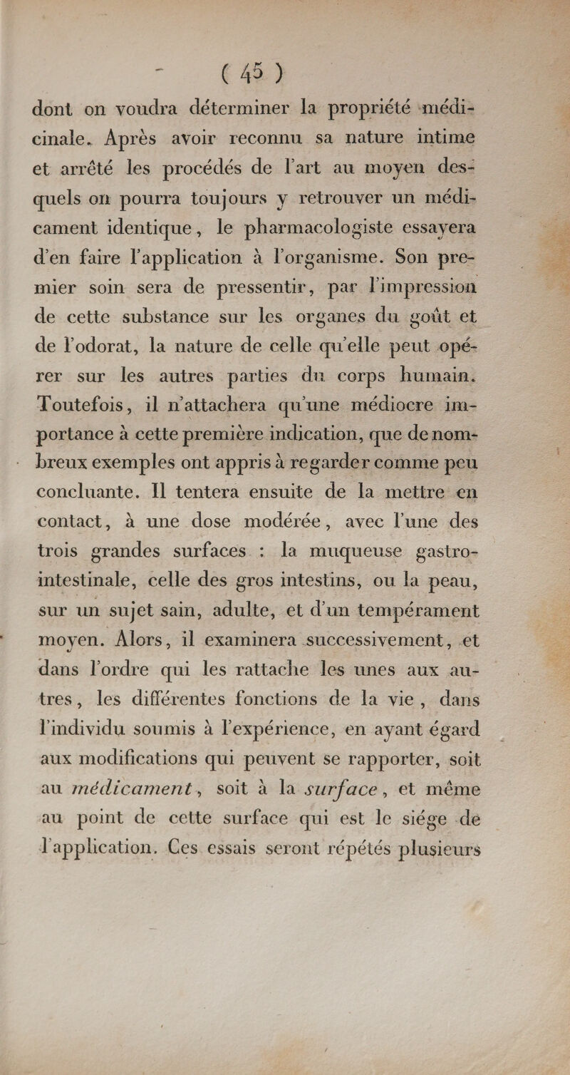 dont on voudra déterminer la propriété médi¬ cinale. Après avoir reconnu sa nature intime et arrêté les procédés de Fart au moyen des¬ quels on pourra toujours y retrouver un médi¬ cament identique, le pharmacologiste essayera d’en faire l’application à l’organisme. Son pre¬ mier soin sera de pressentir, par l’impression de cette substance sur les organes du goût et de l’odorat, la nature de celle qu elle peut opé¬ rer sur les autres parties du corps humain. Toutefois, il n’attachera qu’une médiocre im¬ portance à cette première indication, que de nom¬ breux exemples ont appris à regarder comme peu concluante. 11 tentera ensuite de la mettre en contact, à une dose modérée, avec l’une des trois grandes surfaces : la muqueuse gastro- intestinale, celle des gros intestins, ou la peau, sur un sujet sain, adulte, et d’un tempérament moyen. Alors, il examinera successivement, et dans l’ordre qui les rattache les unes aux au¬ tres , les différentes fonctions de la vie , dans l’individu soumis à l’expérience, en ayant égard aux modifications qui peuvent se rapporter, soit au médicament, soit à la surface, et même au point de cette surface qui est le siège de l’application. Ces essais seront répétés plusieurs