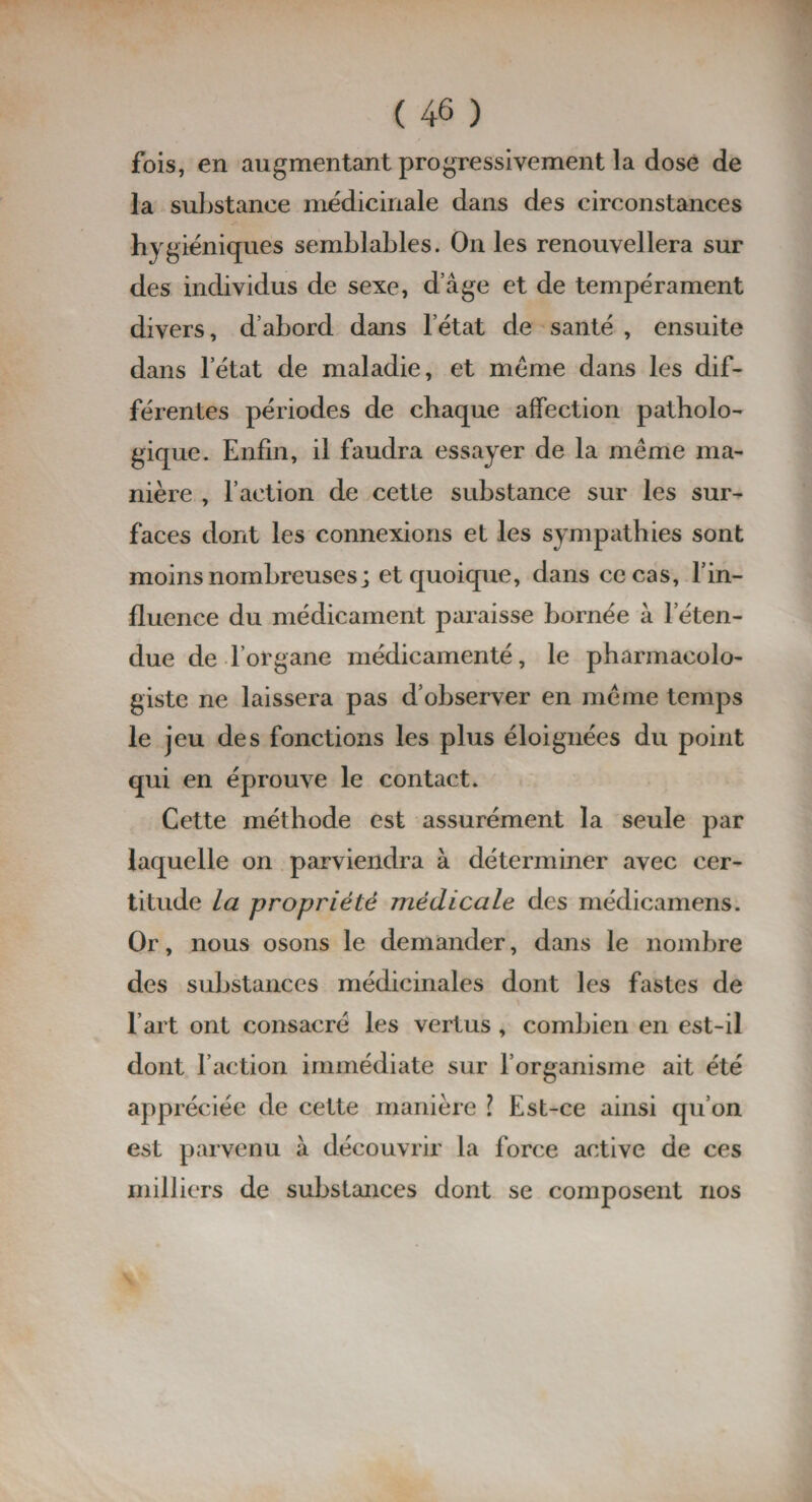 fois, en augmentant progressivement la dose de la substance médicinale dans des circonstances hygiéniques semblables. On les renouvellera sur des individus de sexe, d’âge et de tempérament divers, d’abord dans l’état de santé , ensuite dans l’état de maladie, et même dans les dif¬ férentes périodes de chaque affection patholo¬ gique. Enfin, il faudra essayer de la même ma¬ nière , l’action de cette substance sur les sur¬ faces dont les connexions et les sympathies sont moins nombreuses; et quoique, dans ce cas, l’in¬ fluence du médicament paraisse bornée à l’éten¬ due de l’organe médicamenté, le pharmacolo- giste ne laissera pas d’observer en même temps le jeu des fonctions les plus éloignées du point qui en éprouve le contact. Cette méthode est assurément la seule par laquelle on parviendra à déterminer avec cer¬ titude la propriété médicale des médicamens. Or, nous osons le demander, dans le nombre des substances médicinales dont les fastes de l’art ont consacré les vertus , combien en est-il dont l’action immédiate sur l’organisme ait été appréciée de cette manière \ Est-ce ainsi qu’on est parvenu à découvrir la force active de ces milliers de substances dont se composent nos