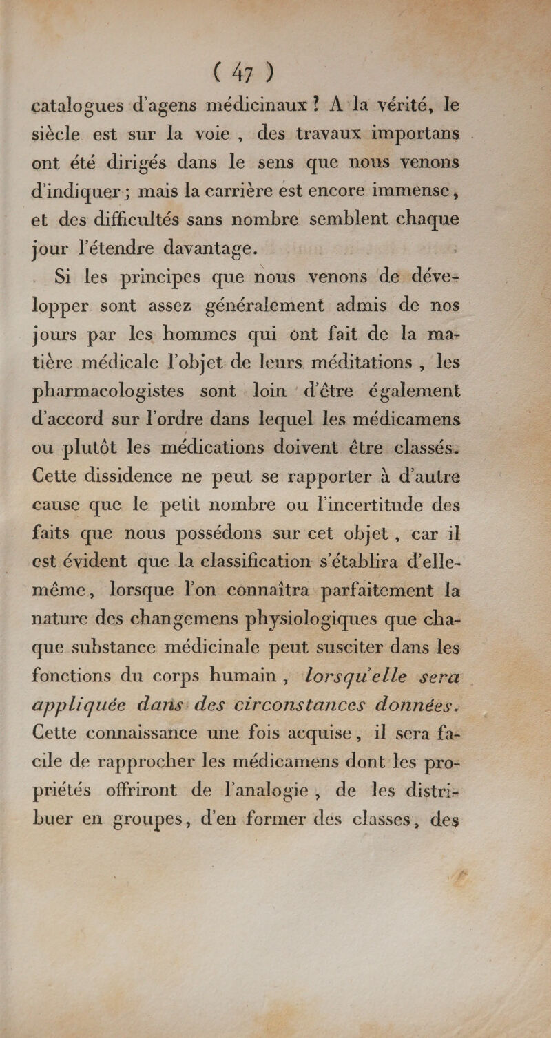 catalogues d’agens médicinaux ? A la vérité, le siècle est sur la voie , des travaux important ont été dirigés dans le sens que nous venons d’indiquer; mais la carrière est encore immense > et des difficultés sans nombre semblent chaque jour letendre davantage. Si les principes que nous venons de déve¬ lopper sont assez généralement admis de nos jours par les hommes qui ont fait de la ma¬ tière médicale l’objet de leurs méditations , les pharmacologistes sont loin d’être également d’accord sur l’ordre dans lequel les médicamens ou plutôt les médications doivent être classés. Cette dissidence ne peut se rapporter à d’autre cause que le petit nombre ou l’incertitude des faits que nous possédons sur cet objet , car il est évident que la classification s’établira d’elle- même, lorsque l’on connaîtra parfaitement la nature des changemens physiologiques que cha¬ que substance médicinale peut susciter dans les fonctions du corps humain , lorsqu elle sera appliquée dans des circonstances données. Cette connaissance une fois acquise, il sera fa¬ cile de rapprocher les médicamens dont les pro¬ priétés offriront de l’analogie , de les distri¬ buer en groupes, d’en former des classes, des