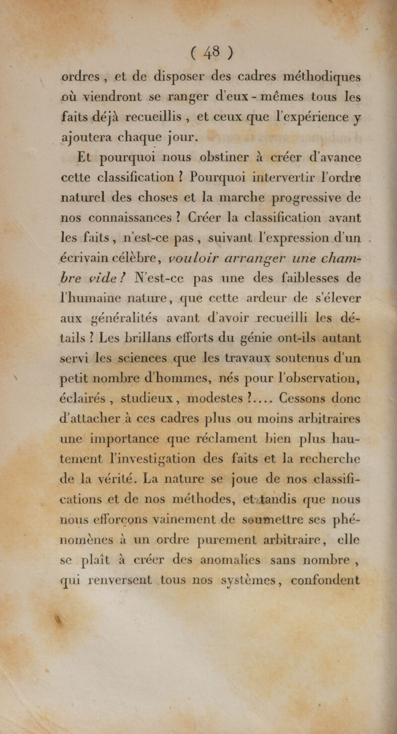 ordres , et de disposer des cadres méthodiques où viendront se ranger d eux - mêmes tous les faits déjà recueillis , et ceux que l’expérience y ajoutera chaque jour. Et pourquoi nous obstiner à créer d’avance cette classification ? Pourquoi intervertir l’ordre naturel des choses et la marche progressive de nos connaissances ? Créer la classification avant les faits, n’est-ce pas , suivant l’expression d’un écrivain célèbre, vouloir arranger une cham¬ bre vide l N’est-ce pas une des faiblesses de l’humaine nature, que cette ardeur de s’élever aux généralités avant d’avoir recueilli les dé¬ tails ? Les hrillans efforts du génie ont-ils autant servi les sciences que les travaux soutenus d’un petit nombre d’hommes, nés pour l’observation, éclairés, studieux, modestes?— Cessons donc d’attacher à ces cadres plus ou moins arbitraires une importance que réclament bien plus hau¬ tement l’investigation des faits et la recherche de la vérité. La nature se joue de nos classifi¬ cations et de nos méthodes, et tandis que nous nous efforçons vainement de soumettre ses phé¬ nomènes à un ordre purement arbitraire, elle se plaît à créer des anomalies sans nombre , qui renversent tous nos systèmes, confondent