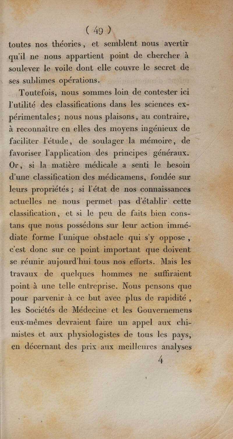 toutes nos théories , et semblent nous avertir qu’il ne nous appartient point de chercher à soulever le voile dont elle couvre le secret de ses sublimes opérations. Toutefois, nous sommes loin de contester ici l’utilité des classifications dans les sciences ex¬ périmentales; nous nous plaisons, au contraire, à reconnaître en elles des moyens ingénieux de faciliter l’étude, de soulager la mémoire, de favoriser l’application des principes généraux. Or, si la matière médicale a senti le besoin d’une classification des médicamens, fondée sur leurs propriétés; si l’état de nos connaissances actuelles ne nous permet pas d’établir cette classification, et si le peu de faits bien cons- tans que nous possédons sur leur action immé¬ diate forme l’unique obstacle qui s’y oppose , c’est donc sur ce point important que doivent se réunir aujourd’hui tous nos efforts. Mais les travaux de quelques hommes ne suffiraient point à une telle entreprise. Nous pensons que pour parvenir à ce but avec plus de rapidité , les Sociétés de Médecine et les Gouvernemens eux-mêmes devraient faire un appel aux chi¬ mistes et aux physiologistes de tous les pays, en décernant des prix aux meilleures analyses 4 i