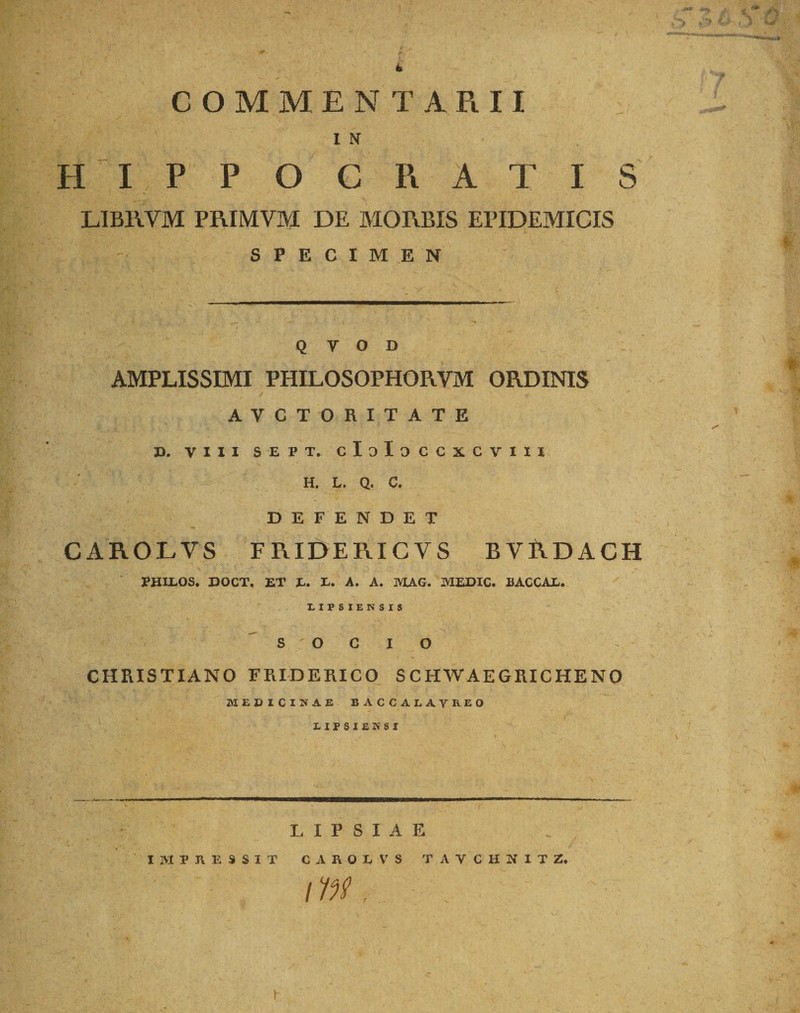 COMMENTARII I N II I P P O C R A T I S LIBRVM PRIMVM DE MORBIS EPIDEMICIS SPECIMEN Q y O D AMPLISSIMI PHILOSOPHORVM ORDINIS AVCTORITATE 3). VIII SEPT. cIoIoCCXGVIII H. L, Q. C. DEFENDET CAROLVS FRIDERICY S BVRDACH PHIEOS. DOCT, ET E. E. A. A. MAG. MEDIC. EACCAE. LIFSIERSIS O o CHRISTIANO FRIDERICO SCHWAEGRICHENO MEDICINAE BACCALATREO LIP8IEK8I LIPSIAE IMPRESSIT CAROLVS TAYCHNITZ, i in, C &amp; -]