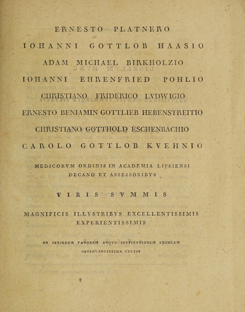I ERNESTO ELATNE R O I O II ANNI GOTiTLOB H A A S I O ADAM MIC IIAEL BIRKHOLZIO r*\ ' jr ■ • • *V &lt;;* „ &gt; .• ' % «' IOHANNI EHRENFRIED POIILIO CHRISTIANO FRIDERICO LVDWIGIO 't jt /■ 4* a i^is- &gt; -A ^ ^ » a - -• •’.* v i* U * 1 / ERNESTO BENIAMIN GOTTLIEB HEBENSTREITIO CHRISTIANO GOTTHOLD ESC H E N B A C HIO C A R OLO GOTTLOB KVEHNIO ■ ' • - , : &gt; MEDICORVM ORDINIS IN ACADEMIA LIPSIENSI DECANO ET A S S E S S O B. I B Y S VIRIS S V M M I S MAGNIFICIS ILLVSTRIBVS EXCELLENTISSIMIS : - &lt; V Vi*. ^ ••'.»** ’* ' : x -  l , • • *„ *- ■ . r • .- I EXPERIENTIS SIMIS , 'i / -■ ‘ V I INSIGNEM TAVOREM ATOVE INSTITVTIONTM EXIMIAM _ i / 035 servanti s s i me cvlti s 'I - ' ... v , . ' &lt; - \ ' ' f \