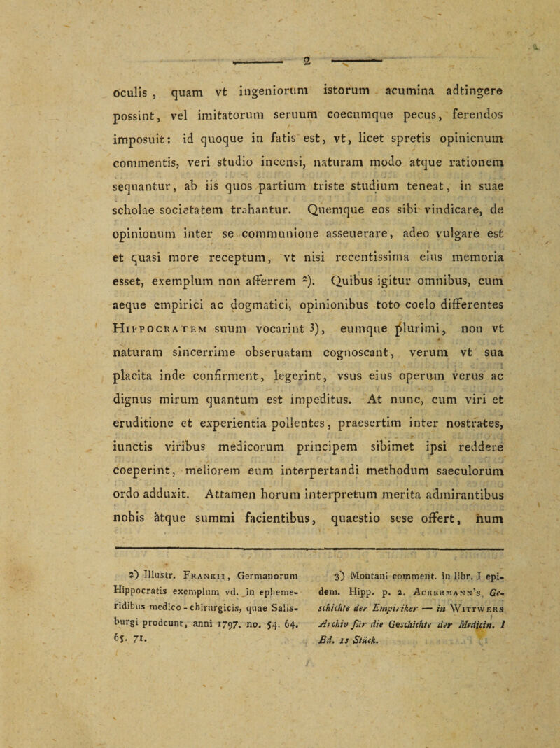 . &lt;v. oculis , quam vt ingeniorum istorum acumina adtingere possint, vel imitatorum seruurti coecumque pecus, ferendos imposuit: id quoque in fatis est, vt, licet spretis opinicnum commentis, veri studio incensi, naturam modo atque rationem sequantur, ab iis quos partium triste studium teneat, in suae scholae societatem trahantur. Quemque eos sibi vindicare, de opinionum inter se communione asseuerare, adeo vulgare est et quasi more receptum, vt nisi recentissima eius memoria esset, exemplum non afferrem 2). Quibus igitur omnibus, cum aeque empirici ac dogmatici, opinionibus toto coelo differentes Hippocratem suum vocarint 3), eumque plurimi, non vt naturam sincerrime obseruatam cognoscant, verum vt sua placita inde confirment, legerint, vsus eius operum verus ac dignus mirum quantum est impeditus. At nunc, cum viri et eruditione et experientia pollentes, praesertim inter nostrates, . T • / . : iunctis viribus medicorum principem sibimet ipsi reddere coeperint, meliorem eum interpertandi methodum saeculorum ordo adduxit. Attamen horum interpretum merita admirantibus nobis &amp;tque summi facientibus, quaestio sese offert, hum 5) Iliustr. Fratnkii, Germanorum Hippocratis exemplum vd. in epheme¬ ridibus medico - chirurgicis, quae Salis- burgi prodeunt, anni 1797, no, 54. 64. 65. 71. 3} Montani comment. in libr. I epi- dem. Hipp. p. 2. Ackshmann’s, Ge- schichte der Empiriker — in Wittwers Archiv fur die Geschich/e der Me dicin. 1 Bd. is Stiich. \