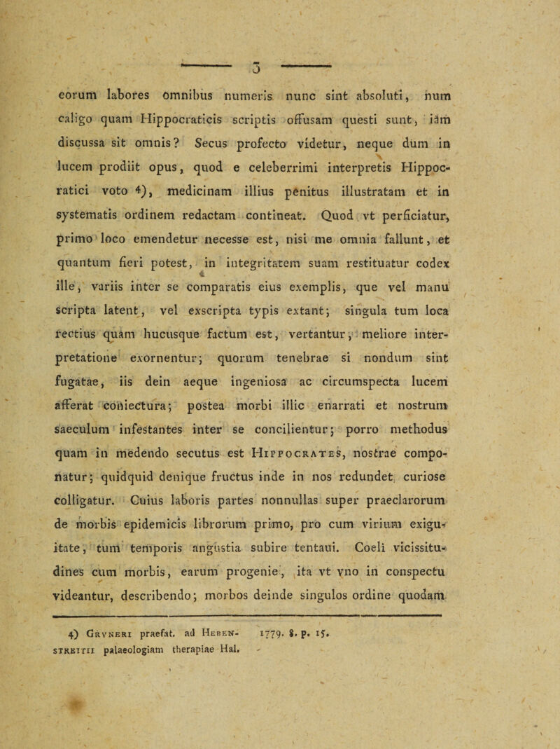 0 eorum labores omnibus numeris nunc sint absoluti, num caligo quam Hippocrafcicis scriptis offusam questi sunt, i2m discussa sit omnis? Secus profecto videtur, neque dum in lucem prodiit opus, quod e celeberrimi interpretis Hippoc- ratici voto 4), medicinam illius penitus illustratam et in systematis ordinem redactam contineat. Quod vt perficiatur, primo loco emendetur necesse est, nisi me omnia fallunt, et quantum fieri potest, in integritatem suam restituatur codex • v v- •. v 4 ille, variis inter se comparatis eius exemplis, que vel manu scripta latent, vel exscripta typis extant; singula tum loca rectius quam hucusque factum est, vertantur, meliore inter- pretatione exornentur; quorum tenebrae si nondum sint fugatae, iis dein aeque ingeniosa ac circumspecta lucem afferat coniectura; postea morbi illic enarrati et nostrum saeculum infestantes inter se concilientur; porro methodus quam in medendo secutus est Hippocrates, nostrae compo¬ natur; quidquid denique fructus inde in nos redundet, curiose colligatur. Cuius laboris partes nonnullas super praeclarorum de morbis epidemicis librorum primo, pro cum virium exigu- itate, tum temporis angustia subire tentaui. Coeli vicissitu¬ dines cum morbis, earum progenie, ita vt vno in conspectu videantur, describendo; morbos deinde singulos ordine quodam 4) Grvneri praefat. ad Heben- 1779. $• p» i?» streitii palaeologiam therapiae Hal.