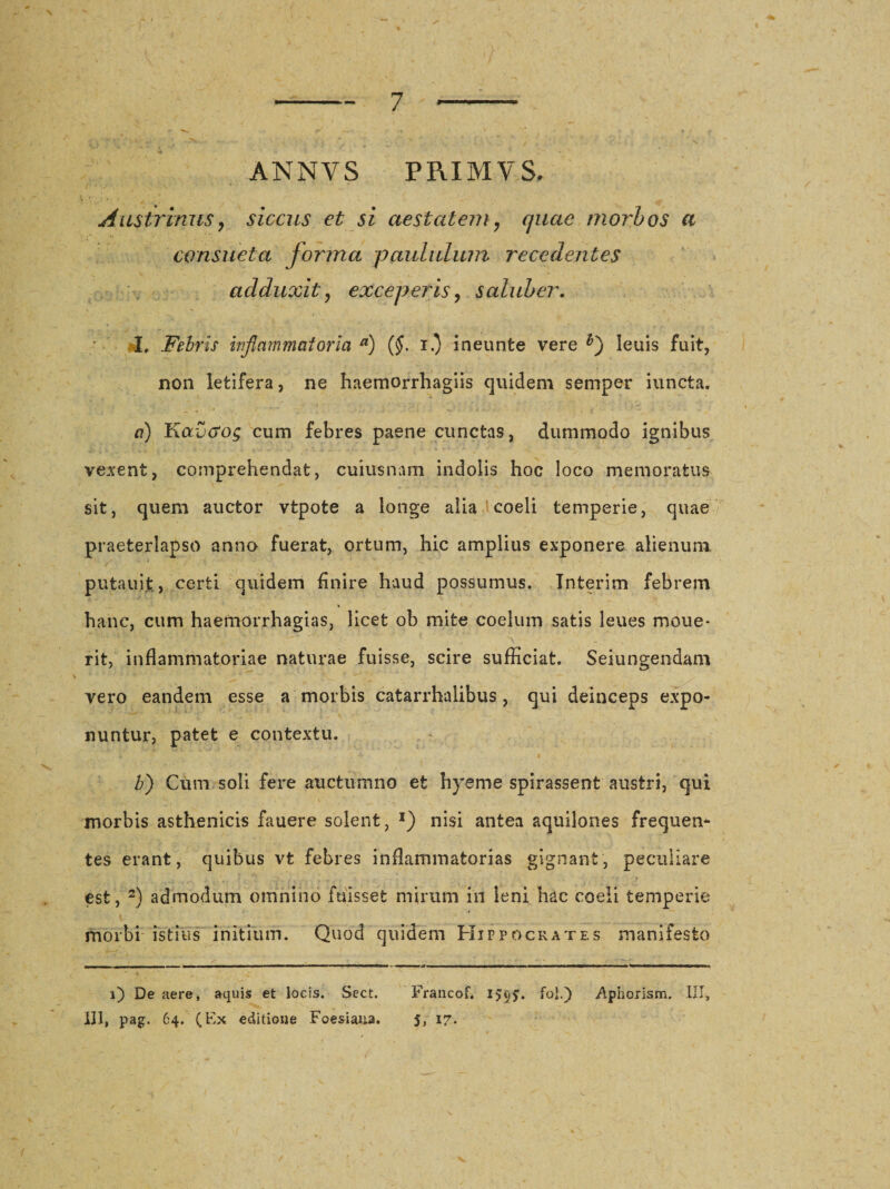 ANNYS PRIMVS. / ' / *• : ^ Austrinus, siccus et si aestatem, quae morbos a consueta forma paululum recedentes adduxit, exceperis, saluber. I, Febris inflammatoria a) (§. i.) ineunte vere leuis fuit, non letifera, ne haemorrhagiis quidem semper iuncta. a) Kavcrog cum febres paene cunctas, dummodo ignibus vexent, comprehendat, cuiusnam indolis hoc loco memoratus sit, quem auctor vtpote a longe alia coeli temperie, quae praeterlapso anno fuerat, ortum, hic amplius exponere alienum putauit, certi quidem finire haud possumus. Interim febrem hanc, cum haemorrhagias, licet ob mite coelum satis leues moue* rit, inflammatoriae naturae fuisse, scire sufficiat. Sejungendam vero eandem esse a morbis catarrhalibus, qui deinceps expo¬ nuntur, patet e contextu. b) Cum soli fere auctumno et hyeme spirassent austri, qui morbis asthenicis fauere solent, *) nisi antea aquilones frequen¬ tes erant, quibus vt febres inflammatorias gignant, peculiare est, 2) admodum omnino fuisset mirum in leni hac coeli temperie morbi istius initium. Quod quidem Hippocrates manifesto , /r - . ■ . r- . : *: ————. ■ mm ———C—«— ■ ■■ ■ ■■■ ' -»■ !■ wimr. I - - - I n —-- -ir - *-- - ■ i) De aere, aquis et locis. Sect. Francof. 1595. fol.) .Aphorism. III,
