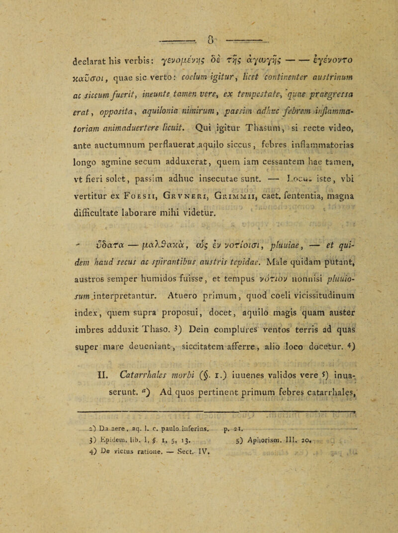 declarat his verbis: yevofievyg bs r% aywyijg-iyivovro xavcsoi, quae sic verto: coelum igitur, licet continenter austrinum ac siccum fuerit, ineunt e tamen vere, ex tempestate, quae praegressa erat, opposita, aquilonia nimirum, passim adhuc febrem inflamma¬ toriam animaduertere licuit. Qui igitur Thasum, si recte video, ante auctumnum perflauerat,aquilo siccus, febres inflammatorias longo agmine secum adduxerat, quem iam cessantem hae tamen, vt fieri solet, passim adhuc insecutae sunt. — Locua iste, vbi vertitur ex Foesii, Grvneri, Giummii, caet. fententia, magna difficultate laborare milii videtur. vdoctoc —* jiaX^axa, cvg cv vorloicn, pluuiae, — et qui¬ dem haud secus ac spirantibus austris tepidae. Male quidam putant, austros semper humidos fuisse, et tempus vouov nonnisi pluuio- sum.interpretantur. Atuero primum, quod coeli vicissitudinum index, quem supra proposui, docet, aquilo magis quam auster imbres adduxit Thaso. 3) Dein complures ventos terris ad quas super mare deueniant, siccitatem afferre, alio loco docetur. 4) II. Catarr hales morbi (§. i.) iuuenes validos vere *) inua- serunt. a) Ad quos pertinent primum febres catarrhales, 2) Da aere, aq. 1. c. paulo inferius. p. 21. 3) Epidem. lib. 1, §. 1, 5, 13. 5) Aphorism. III. 20. 4) De victus ratione, — Sect. IV.