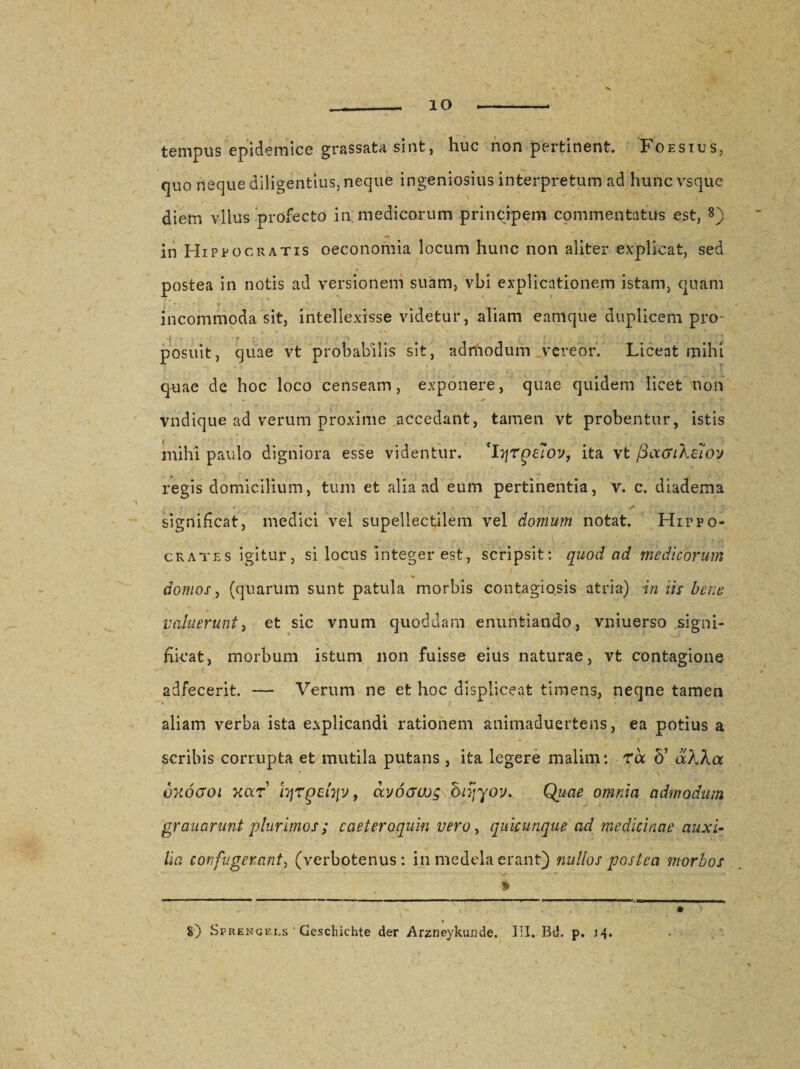 IO tempus epidemice grassata sint, huc non pertinent. Foesius, quo neque diligentius, neque ingeniosius interpretum ad hunc vsque diem vllus profecto in medicorum principem commentatus est, 8) in Hippocratis oeconomia locum hunc non aliter explicat, sed postea in notis ad versionem suam, vbi explicationem istam, quam incommoda sit, intellexisse videtur, aliam eam que duplicem pro¬ posuit, quae vt probabilis sit, admodum vereor. Liceat mihi quae de hoc loco censeam, exponere, quae quidem licet non vndique ad verum proxime accedant, tamen vt probentur, istis mihi paulo digniora esse videntur. 'hjrpe?oy, ita vt fiacrtXetoy regis domicilium, tum et alia ad eum pertinentia, v. c. diadema * ♦ . . *, JT significat, medici vel supellectilem vel domum notat. Hippo¬ crates igitur, si locus integer est, scripsit: quod ad medicorum ' ♦ domos, (quarum sunt patula morbis contagiosis atria) in iis bene valuerunt, et sic vnum quoddam enuntiando, vniuerso signi- hicat, morbum istum non fuisse eius naturae, vt contagione adfecerit. — Verum ne et hoc displiceat timens, neqne tamen aliam verba ista explicandi rationem animaduertens, ea potius a scribis corrupta et mutila putans , ita legere malim: rbc 5’ aXXa * QTtoGoi xar Iqrpchiy, avocrajg brgyov. Quae omnia admodum grauarunt plurimos; caeteroquin vero, quicunque ad medicinae auxi¬ lia confugerant, (verbotenus : in medela erant) nullos postea morbos ■s ■ • ■* »