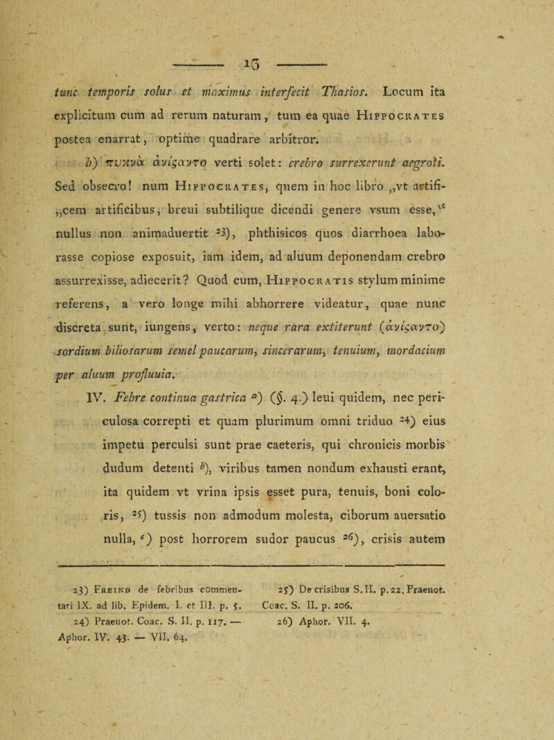 I - tunc temporis solus et maximus interfecit Thasios. Locum ita explicitum cum ad rerum naturam , tum ea quae Hippocrates postea enarrat, optime quadrare arbitror. b) rrvxva avlgavro verti solet: crebro surrexerunt aegroti» Sed obsecro! num Hippocrates, quem in hoc libro ,,vt artifi- ,,cem artificibus, breui subtilique dicendi genere vsum esse,‘c nullus non animaduertit 23.), phthisicos quos diarrhoea labo¬ rasse copiose exposuit, iam idem, ad alitum deponendam crebro assurrexisse, adiecerit? Quod eum, Hippocratis stylum minime referens, a vero longe mihi abhorrere videatur, quae nunc discreta sunt, iungens, verto: neque rara extit erunt (aylgavro') sordium biliosarum semel paucarum, sincerarum, tenuium, mordacium per aluum profluum. IV. Febre continua gastrica a) (§. 4,} leui quidem, nec peri¬ culosa correpti et quam plurimum omni triduo 24) eius impetu perculsi sunt prae caeteris, qui chronicis morbis dudum detenti *), viribus tamen nondum exhausti erant, ita quidem vt vrina ipsis esset pura, tenuis, boni colo¬ ris, 2Q tussis non admodum molesta, ciborum auersatio nulla, post horrorem sudor paucus 2^), crisis autem 23) Ereind de febribus commen- 2$) De crisibus S. II. p. 22. Praenot. tari IX. ad lib. Epidem. I. et III. p. 3. Coae, S. II, p. 206. 24) Praenot. Coae. S. II. p. 117.-— 26) Aphor. VII. 4. Aphor. IV. 43. — VII. 64.