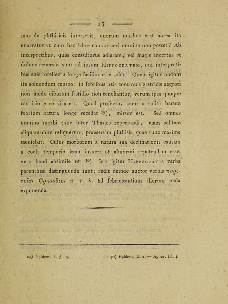 iam de phthisicis interserit, quorum morbus erat antea ita ✓ &lt; ' / enarratus vt cum hac febre commisceri omnino non posset? Ab interpretibus, quos consulturus adieram, vel magis incertus et dubius reuersus sum ad ipsum Hiptocratem, qui interpreti- e 4 — „ bus suis intellectu longe facilior esse solet. Quem igitur nodum ita soluendum censeo: in febribus istis continuis gastricis aegroti non modo ciborum fastidio non tenebantur, verum ipsa quoque N - - ■ , . • • •. i nutritio e re visa est. Quod profecto, cum a solita harum febrium natura longe recedat mirum est. Sed omnes omnino morbi tunc inter Thasios reperiundi, viam solitam aliquantulum reliquerunt, praesertim phthisis, quae tunc maxime saeuiebat. Cuius morborum a natura sua declinationis causam a coeli temperie item insueta et abnormi repetendam esse, vero haud absimile est 3°). Ista igitur Hippocratis verba parenthesi distinguenda sunt; redit deinde auctor verbis Trvge- * roitii (pgiKojbeGi X. r. X. £d febricitantium illorum mala exponenda. 29) Epidem. I. §. 9. 30) Epidem. II. 2. •— Aplior. III. g