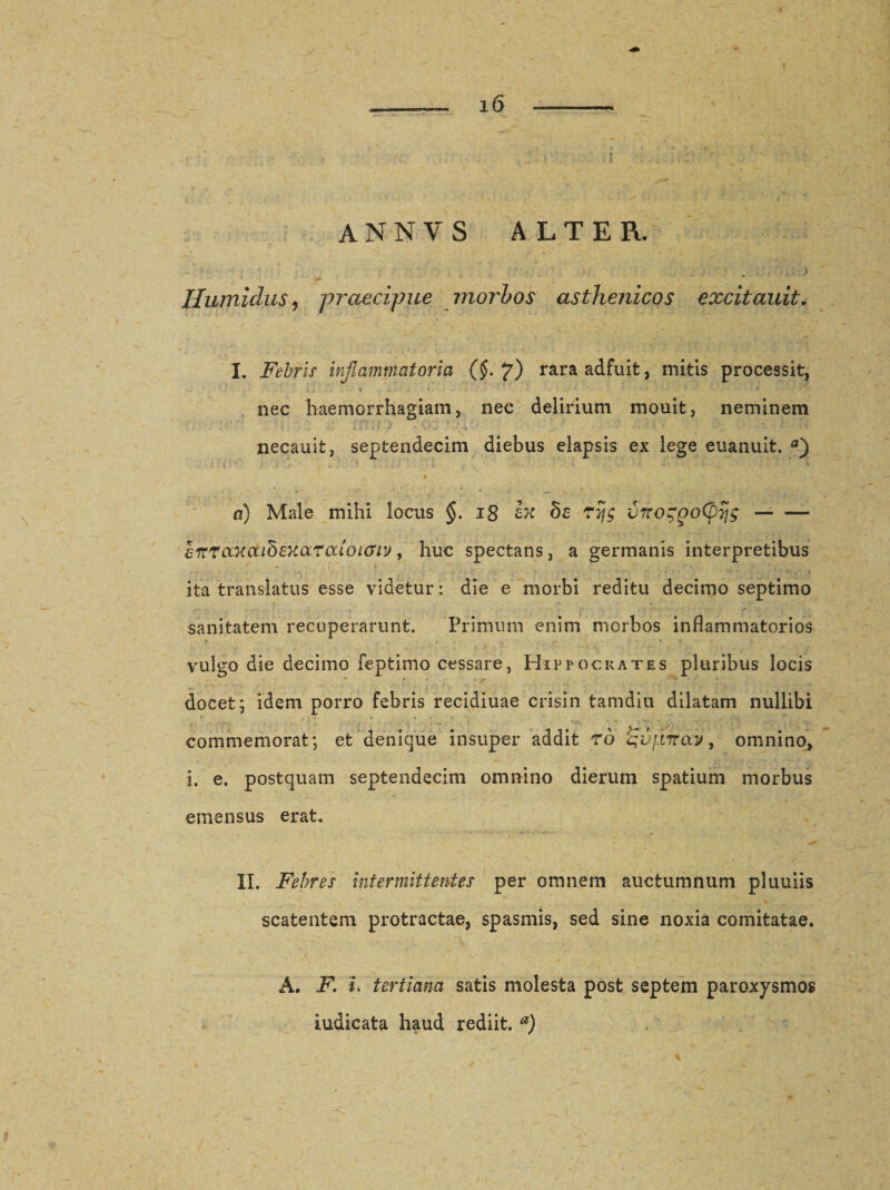 annvs alter. &gt; Humidus ? praecipue morbos asthenicos excitauit, I. Febris inflammatoria (§. 7) rara adfuit, mitis processit, nec haemorrhagiam, nec delirium mouit, neminem necauit, septendecim diebus elapsis ex lege euanuit. a) * • - . •  ‘' ' r . 'I ■ - s- ' / ; 'r ; f ' &gt;; ■ ■ • j n) Male mihi locus §. 18 ix de rijg vrrozpoCpTjg- errrccxaidexaraioi&amp;iv , huc spectans, a germanis interpretibus ita translatus esse videtur: die e morbi reditu decimo septimo sanitatem recuperarunt. Primum enim morbos inflammatorios vulgo die decimo feptimo cessare, Hippocrates pluribus locis docet ; idem porro febris recidiuae crisin tamdiu dilatam nullibi commemorat; et denique insuper addit rd qvj.iTnxy, omnino, i. e. postquam septendecim omnino dierum spatium morbus emensus erat. II. Febres intermittentes per omnem auctumnum pluuiis scatentem protractae, spasmis, sed sine noxia comitatae. A. F. i. tertiana satis molesta post septem paroxysmos iudicata haud rediit. a)