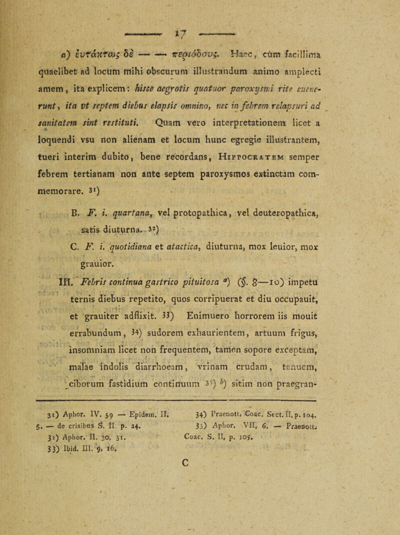 a) ivrccKtcJog --- nmiduov;.. Haec, c6m facillima quaelibet ad locum mihi obscurum illustrandum animo amplecti amem, ita explicem: hisce aegrotis qua tuor paroxysmi rite eue ne¬ runt , ita vt septem diebus elapsis omnino, nec in febrem relapsuri ad sanitatem sint restituti. Quam vero interpretationem licet a loquendi v$u non alienam et locum hunc egregie illustrantem, tueri interim dubito, bene recordans, Hiptocratem semper febrem tertianam non ante septem paroxysmos extinctam com¬ memorare. 3i) B. F\ i. quartana, vel protopathica, vei deuteropathica, satis diuturna. 32) C. F. i. quotidiana et atactica, diuturna, mox leuior, mox grauior. III. Febris continua gastrico pituitosa a) (§. g—10) impetu ternis diebus repetito, quos corripuerat et diu occupauit, \ .Hi . et grauiter adflixit. 33) Enimuero horrorem iis mouit errabundum, 34) sudorem exhaurientem, artuum frigus, insomniam licet non frequentem, tamen sopore exCepfcam, malae indolis diarrhoeam, vrinam crudam, tenuem, ciborum fastidium continuum 35) 6) sitim non praegran- 31) Aphor. IV. 59 — Epidein. II. 34) Praenott, Coae. Sect. II, p. 104. 5, — de crisibus S. II. p. 34. 35) Aphor. VII, 6. — Praenoti. 32) Apbor. II. 30. 31. Coae. S. II, p. 105. 33) Ibid. III. 16. C