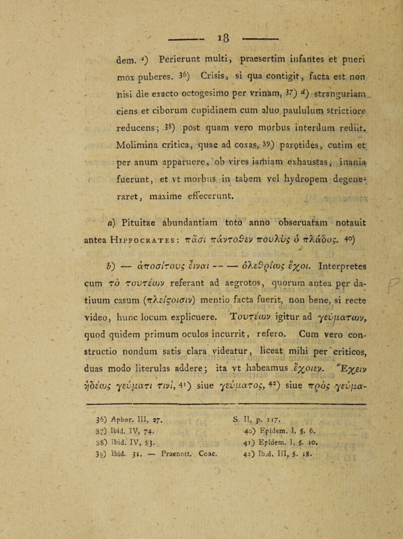 dem. 0 Perierunt multi, praesertim infantes et pueri mox puberes. 36) Crisis, si qua contigit, facta est non nisi die exacto octogesimo per vrinam, 37) d) stranguriam ciens et ciborum cupidinem cum aluo paululum strictiore reducens; 33) post quam vero morbus interdum rediit* Molimina critica, quae ad coxas, 39) parptides, cutim et per anum apparuere, ob vires iarhiam exhaustas, inania fuerunt, et vt morbus in tabem vel hydropem degene¬ raret, maxime effecerunt. a) Pituitae abundantiam toto anno obseruatam notauit antea Hippocrates: nacti ttavToSev irovXvg 6 nXabog. 4°) . &gt;*-■ b) — aTrocirovg civou-oXeSglcog c%°i. Interpretes cum ro rovricov referant ad aegrotos, quorum antea per da- i ■ &gt; . * * • . ’ x f ‘ : * tiuum casum (nXchgoicriv) mentio facta fuerit, non bene, si recte video, hunc locum explicuere. Tovrecvv igitur ad yevjJLarcuv, ***»•' 'i quod quidem primum oculos incurrit, refero. Cum vero con¬ structio nondum satis clara videatur, liceat mihi per criticos, duas modo literulas addere; ita vt habeamus e%oiey. ybeujg yevjrart fivi, 41) siue ysv[ictrog, 42) siue rrgog yeupcc- 36) Aphor. III, 27. S. IT, p. 117. 37) Ibid. IV, 74. 40) Epidem. I, §. 6. 38) Ibid. IV, 83. 41) Epidem. I, §. 10.