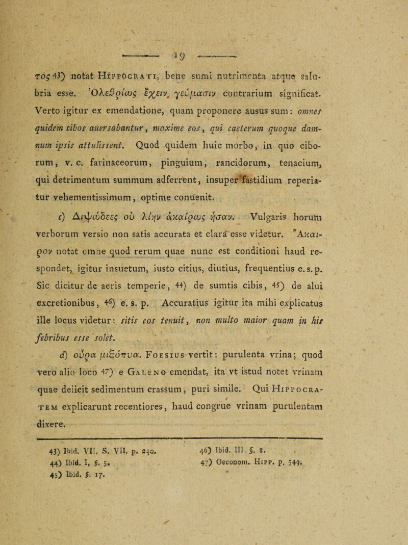 bria esse. 'OXetygia); £%uv, ycvfj.acriv contrarium significat. Verto igitur ex emendatione, quam proponere ausus sum: omnes quidem cibos auersubantur, maxime eos, qui caeterum quoque dam¬ num ipsis attulissent. Quod quidem huic morbo, in quo cibo¬ rum, v. c. farinaceorum, pinguium, rancidorum, tenacium, •» qui detrimentum summum adferrent, insuper fastidium reperia- tur vehementissimum, optime conuenit. c) Arvf/cdScsg oi) klyjv axaioajg fjtfav. Vulgaris horuhi verborum versio non satis accurata et clara esse videtur. *Axoa- \ qov notat omne quod rerum quae nunc est conditioni haud re¬ spondet, igitur insuetum, iusfco citius, diutius, frequentius e.s.p. Sic dicitur de aeris temperie, 44) de sumtis cibis, 4?) de alui excretionibus, 46) e. s. p. Accuratius igitur ita mihi explicatus ille locus videtur: sitis eos tenuit, non multo maior quam in his febribus esse solet. d) Gvoa luigoirva. Foesius vertit: purulenta vrina; quod vero alio loco 47)' e Galeno emendat, ita vt istud notet vrinam quae deiicit sedimentum crassum, puri simile. Qui Hippocra- tem explicarunt recentiores, haud congrue vrinam purulentam dixere. 43) Ibid. VII, S. VII. p. a^o. 46) Ibid. III. §. 8. 44) Ibid. i, §. 5. 47) Oeconom. Hipp. p. 549. 45) Ibid. $. 17.