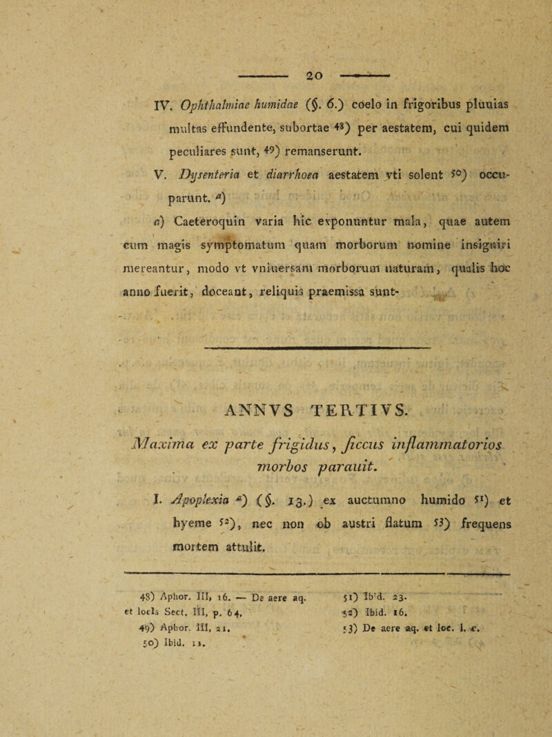 IV. Ophthalmiae humidae (§. 6.) coelo in frigoribus pluuias multas effundente, subortae 48) per aestatem, cui quidem peculiares sunt, 49) remanserunt. V. Dysenteria et diarrhoea aestatem vti solent &gt;°) occu¬ parunt. *) a) Caeteroquin varia hic exponuntur mala, quae autem \ .. . --Ili cum magis symptomatum quam morborum nomine insigniri mereantur, modo vt vniuersam morborum naturam, qualis hoc anno luerit, doceant, reliquis praemissa sunt- ANNVS TERTIVS. Maxima ex farte frigidus, Jiccus inflammatorios morbos farauit. I. Apoplexia *) (§, 13.) ex auctum no humido **) et hyeme *2), nec non ob austri flatum frequens mortem attulit. '-imw illini-—1 m -- i,rnmm*n ■■■ - , , „ „ 48) Aphor. III, 16. — De aere aq, et locis Sect, III, p. 64, 49) Aphor. III, 21. 50) Ibid. u. $0 Ib:d. 23. 52} Ibid. 16. 53) De aere aq. et loe. i. e.