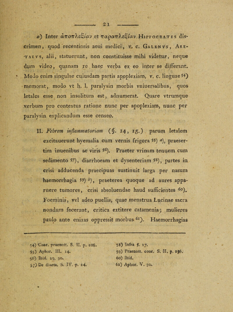 a) Inter avonXe^tcxv et napocirhefyoLv Hippocrates dis¬ crimen, quod recentioris aeui medici, v. c. Galenvs, Are- ■t a e v s, alii, statuerunt, non constituisse mihi videtur, neque dym video, quanam re haec verba ex eo inter se differant* Modo enim singulae cuiusdam partis apoplexiam, v. c. linguae 54) memorat, modo vt h. 1. paralysin morbis vniuersalibus, quos letales esse non insolitum est, adnumerat. Quare vtrumque verbum pro contextus ratione nunc per apoplexiam, nunc per paralysin explicandum esse censeo. II. Febrem inflammatoriam (§. 14, 15.) parum letalem t excitauerunt hyemalia cum vernis frigora 5$) *), praeser¬ tim inuenibus ac viris &amp;). Praeter vrinam tenuem cum s' . r y ' J sedimento 57), diarrhoeam et dysenteriam 5§)} partes in crisi adducenda praecipuas sustinuit larga per nasum haemorrhagia 59) b) y praeterea quoque ad aures appa¬ ruere tumores, crisi ahsoluendae haud sufficientes 6o)„ Foeminis, vel adeo puellis, quae menstrua Lucinae sacra nondum fecerant, critica extitere catamenia; mulieres paulo ante enixas oppressit morbus 6l). Haemorrhagias 54) Coae, praeno tt. S. II. p. 108. 5.5) Aphor. III. 14. 56) Ibid. 29, 30. 57) De diaeta. S. IV. p. 24» 58) Infra §. 17. 59) Praenott. eoae. S. II. p. i§6. 60) Ibid. 61) Aphor, V, 3^