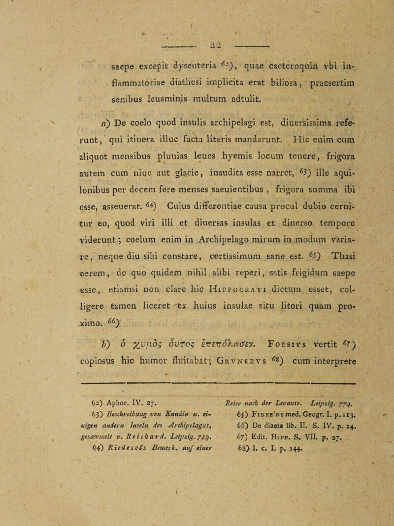 saepe excepit dysenteria quae caeteroquin vbi in¬ flammatoriae diathesi implicita erat biliosa, praesertim senibus ieuaminis multum adtulit. ci) De coelo quod insulis archipelagi est, diuersissima refe¬ runt, qui itinera illuc facta literis mandarunt. Hic enim cum aliquot mensibus pluuias leues hyemis locum tenere, frigora autem cum niue aut glacie, inaudita esse narret, 63) ifle aqui¬ lonibus per decem fere menses saeuientibus , frigora summa ibi esse, asseuerat. 64) Cuius differentiae causa procul dubio cerni¬ tur eo, quod viri illi et diuersas insulas et diuerso tempore viderunt; coelum enim in Archipelago mirum in modum varia¬ re, neque diu sibi constare, certissimum sane est. Thasi aerem, de quo quidem nihil alibi reperi, satis frigidum saepe esse, etiamsi non clare hic Hippocrati dictum esset, col¬ ligere tamen liceret ex huius insulae situ litori quam pro¬ ximo, 66) b) o %vj.idg ovto; Irrzirokatfev, Foesivs vertit copiosus hic humor fluitabat; Grvnervs cum interprete 62) Apiior. IV. 27. 63) Beschreibung von Kandia u. ei- uigett andern Imetn des ArehipeUjgus, gesawmelt v. Reichard. Leijjzig. 64) Riedes eBemeik. auf «iner Reise nach der Levante. Leipzig. 774. 65) Finke’ns med. Geogr. I. p. 113. 66) De diaeta lib. II. S. IV. p. 24. 67) Edit. Hipp. S, VII. p, 27. 68} 1. c. I. p. 144.