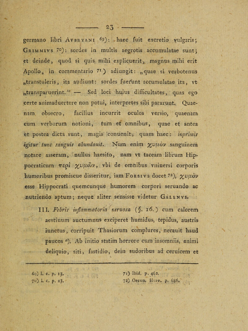 ^3 germano libri Avbryani .haec fuit excretio vulgaris; Grimmivs ~°): sordes in multis aegrotis accumulatae sunt; et deinde, quod si quis mihi explicuerit, magnus mihi erit Apollo, in commentario 7*) adiungit: „quae si verbotenus «transtuleris, ita audiunt: sordes fuerunt accumulatae ita, vfc jjtransparuerint,C£ — Sed loci huius difficultates, quas ego * *• certe animaduertere non potui, interpretes sibi pararunt. Quae¬ nam obsecro, facilius incurrit oculos versio, quaenam cum verborum notioni, tum et omnibus, quae et antea et postea dicta sunt, magis conuenit, quam haec: inprimis igitur ' tunc sanguis abundauit. Num enim %vjj,bv sanguinem notare asseram, nullus haesita, nam vt taceam librum Hip- pocraticum nzgl %V}iuov f vbi de omnibus vniuersi corporis humoribus promiscue disseritur, iam Foesivs docet 7«), %vfidv esse Hippocrati quemcunque humorem corpori seruando ac nutriendo aptum; neque aliter sensisse videtur Galenvs* III. Febris inflammatoria neruosa (§. 16.) cum calorem aestiuum auctumnus exciperet humidus, tepidus, austris iunctus, corripuit Thasiorum complures, necauit haud paucos a). Ab initio statim horrore cum insomniis, animi deliquio, siti, fastidio, dein sudoribus ad ceruicem et \ i 69) 1. c. p. lj. 70 Ibid, p. 462.