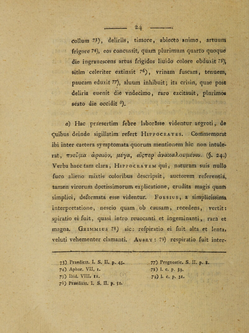frigore 74), eos concussit, quam plurimum quarto quoquo die ingrauescens artus frigidos liuido colore obduxit 75), sitim celeriter extinxit 76), vrinam fuscam, tenuem, paucam eduxit 77), aluum inhibuit; ita crisin, quae post deliria euenit die vndecimo, raro excitauit, plnrimos * 7 . sexto die occidit b). a) Hac praesertim febre laborasse videntur aegroti, de quibus deinde sigillatim refert Hippocrates, Commemorat ibi inter caetera symptomata quorum mentionem hic non intule¬ rat, TrvzvfJLcc ocgaiov, fibya, uu$ireg avocKaXovjievaj. (§. 24,) Verba haec tam clara, Hippocratem qui, naturam suis nullo fuco alieno mixtis coloribus descripsit, auctorem referentia, tamen virorum doctissimorum explicatione, erudita magis quam simplici, deformata esse videntur. Foesius, a simplicissima interpretatione, nescio quam ob causam, recedens, vertit: spiratio ei fuit, quasi intro reuocanti et ingeminanti, rara et magna. Grimmius 78) sic: refpiratio ei fuit alta et lenta» veluti vehementer clamanti. Aubry : 79) respiratio fuit inter- 73) Praedicti. I. S. II. p. 45, 77) Prognostic. S. II. p. $. 74) Aphor. VII, 1. 78) 1. c. p. 39. 75) Ibid. VIII, Ii. 79) l. c. p. 31. 76) Praedictu I. S. II. p. 51.