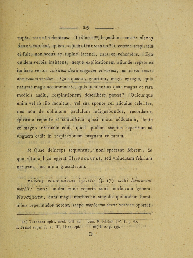 rupta, rara et vehemens. Trillerus8o) legendum censet: oS.gTCZg Maxkivofxdva), quem sequens Grunerus 8i) vertit: respiratio ei fuit, non secus ac supine iacenti, rara et vehemens. Ego quidem verbis insistens, neque explicationem aliunde repetens? ita haec verto: spiritum duxit magnum et rarum, ac si rei cuius-, drm reminisceretur. Quis quaeso, gentium, magis egregie, quis naturae magis accommodate, quis luculentius quae magna et rara medicis audit, respirationem describere potest? Quicunque enim vel ab alio monitus, vel sua sponte rei alicuius celeriter, nec non de obliuione paululum indignabundus, recordatur, . * « . spiritum repente et conuulsiuo quasi motu adductum, lente et magno interuallo edit, quod quidem saepius repetitum ad vnguem cadit in respirationem magnam et raram. b) Quae deinceps sequuntur, non spectant febrem, de qua vltimo loco egerat Hippocrates, sed vniuersam febrium naturam, hoc anno grassatarum. rcXySog vovctTjfidcrcoy eyivero (§. 17) multi laborarunt morbis; non: multa tunc reperta sunt morborum genera. NovGqfjLCtTa y cum magis morbos in singulis quibusdam homi¬ nibus reperiundos notent, saepe morborum casus vertere oportet. • 80) Trilleri epist. med. erit, ad dem. Rudolstad. 720. 8. p. 40. I. Freind super I. et III. Hipp. epi- 81) 1. c. p. i$5. D