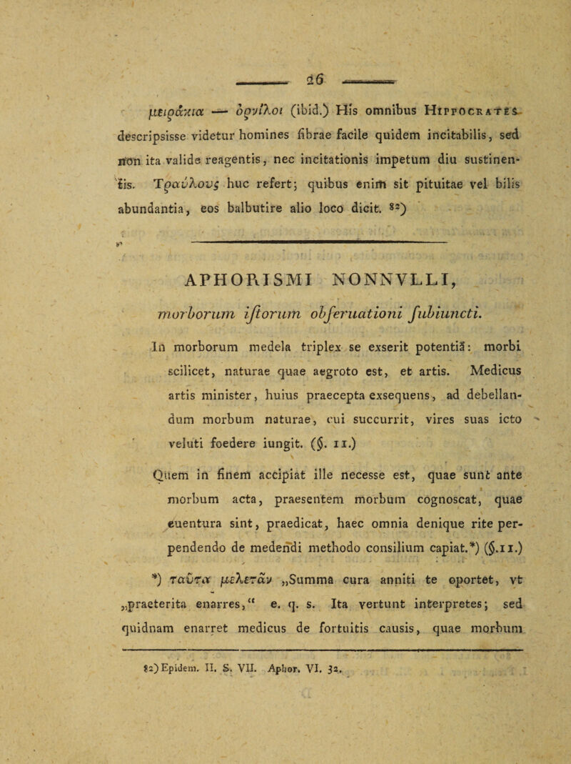 jiBiQ&amp;xta — ofjyiXoi (ibid.) His omnibus Hippocrate descripsisse videtur homines fibrae facile quidem incitabilis, sed non ita valide reagentis, nec incitationis impetum diu sustinen¬ tis. TgavXovg huc refert; quibus enirh sit pituitae vel bilis abundantia, eos balbutire alio loco dicit. 83) APHORISMI NONNVLLI, * * * ■ \ ■, morborum iftorum obferuationi fubiuncti. In morborum medela triplex se exserit potentil: morbi scilicet, naturae quae aegroto est, et artis. Medicus artis minister, huius praecepta exsequens, ad debellan¬ dum morbum naturae, cui succurrit, vires suas icto vel ut i foedere iungit. (§. ii.) * H J' • i t Quem in finem accipiat ille necesse est, quae sunt ante j morbum acta, praesentem morbum cognoscat, quae - ' , s euentura sint, praedicat, haec omnia denique rite per- \ - •&gt; *■ . r ■ • —■ pendendo de medendi methodo consilium capiat.*) (§.u.) *) ravra peXerav „Summa cura anniti te oportet, vfc ,.praeterita enarres, “ e, q. s. Ita vertunt interpretes; sed quidnam enarret medicus de fortuitis causis, quae morbum • V • , &lt;,€&gt;* * * + ' * * * ?2)Epidem. II. S. VII. Aphor* VI. 32.