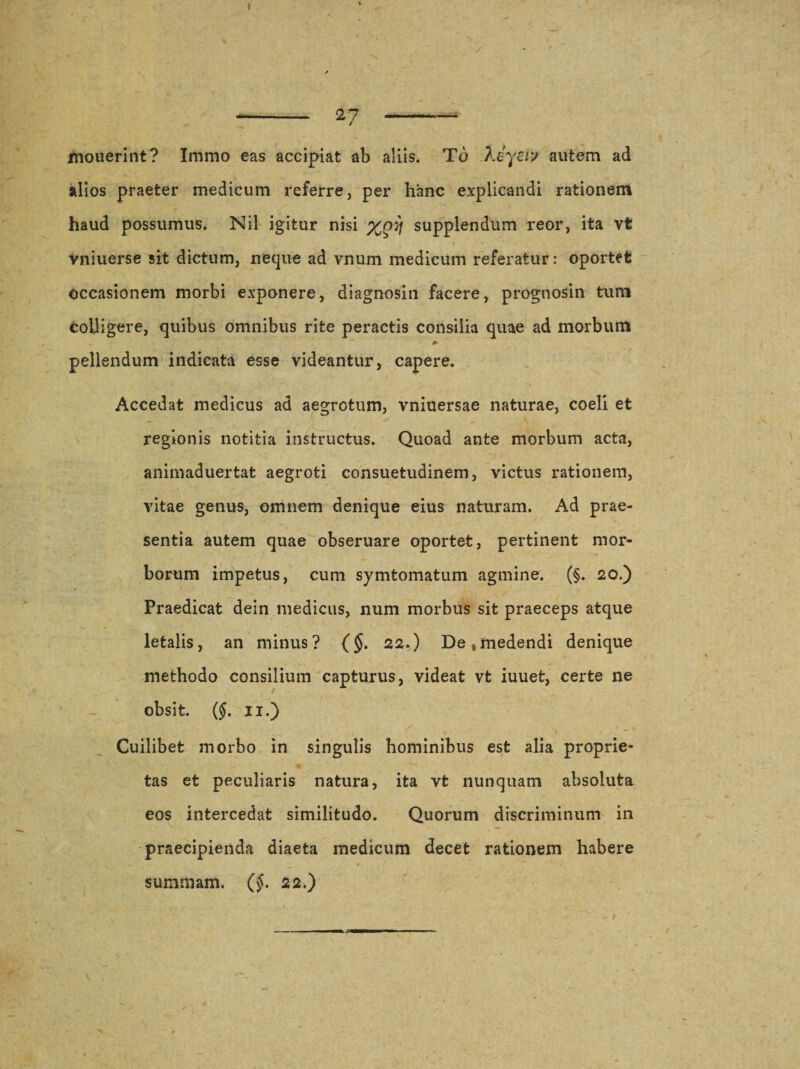 I -- 27 —-- xnouerint? Immo eas accipiat ab aliis. To keyerj autem ad alios praeter medicum referre, per hanc explicandi rationem haud possumus. Nil igitur nisi supplendum reor, ita vfe Vniuerse sit dictum, neque ad vnum medicum referatur: oportefc occasionem morbi exponere, diagnosin facere, prognosin tum colligere, quibus omnibus rite peractis consilia quae ad morbum pellendum indicata esse videantur, capere. Accedat medicus ad aegrotum, vniuersae naturae, coeli et regionis notitia instructus. Quoad ante morbum acta, animaduertat aegroti consuetudinem, victus rationem,  * x vitae genus, omnem denique eius naturam. Ad prae¬ sentia autem quae obseruare oportet, pertinent mor¬ borum impetus, cum symtomatum agmine. (§. 20.) Praedicat dein medicus, num morbus sit praeceps atque letalis, an minus? ($. 22.) De,medendi denique methodo consilium capturus, videat vt iuuet, certe ne obsit. ($. 11.) Cuilibet morbo in singulis hominibus est alia proprie¬ tas et peculiaris natura, ita vt nunquam absoluta eos intercedat similitudo. Quorum discriminum in praecipienda diaeta medicum decet rationem habere * . . # , * summam. (§. 22.) /