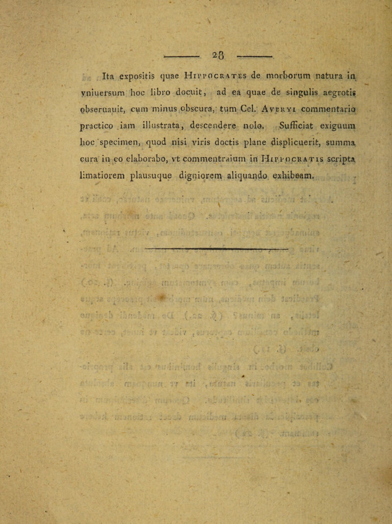 v Ita expositis quae Hippocrates de morborum natura in vniuersum hoc libro docuit, ad ea quae de singulis aegrotig obseruauit, cum minus obscura, tum Cei. Averyi commentario practico iam illustrata, descendere nolo* Sufficiat exiguum hoc'specimen, quod nisi viris doctis plane displicuerit, summa cura in eo elaborabo, vt commentraium in Hippocratis scripta limatiorem plausuque digniorem aliquando exhibeam» &gt; ..