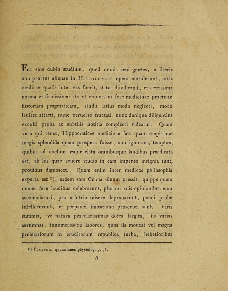 Lst sine dubio studium, quod omnis aeui gentes, a literis non prorsus alienae in Hippocratis opera contulerunt, artis medicae qualis inter eas fuerit, status diiudicandi, et certissima norma et firmissima: ita vt vniuersam fere medicinae practicae historiam pragmaticam, studii istius modo neglecti, modo leuiter attacti, nunc peruerse tractati, nunc denique diligentius exculti proba ac subtilis notitia complecti videatur. Quam vero qui tenet, Hippocraticae medicinae fata quam saepissime magis splendida quam prospera fuisse, non ignorans, tempora, quibus ad coelum vsque elata omnibusque laudibus praedicata est, ab his quae seuero studio in eam impenso insignia sunt, prouidus dignoscet.^- Quam enim inter medicos philosophia experta est x), eadem sors Covm diuum pressit, quippe quem omnes fere laudibus celebrarunt, plurimi suis opinionibus eum accomodaturi, pro arbitrio misere deprauarunt, pauci probe intellexerunt, et perpauci imitatione prosecuti sunt. Viris summis, vt natura praeclarissimas dotes largita, iis varias aerumnas, innumerosque labores, quos iis moneat vel magna proletariorum in eruditorum republica turba, hebetioribus flM _- —- | - - - - - -- - - - |. | |H - | - - - -1 i) Pl,atneri quaestiones physiolog. p. 76. A