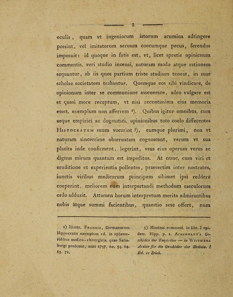 oculis , quam vt ingeniorum istorum acumina adtingere possint, vel imitatorum seruum coecumque pecus, ferendos imposuit: id quoque in fatis est, vt, licet spretis opinicnum commentis, veri studio incensi, naturam modo atque rationem sequantur, ab iis quos partium triste studium teneat, in suae scholae societatem trahantur. Quemque eos sibi vindicare, de opinionum inter se communione asseuerare, adeo vulgare est et quasi more receptum, vt nisi recentissima eius memoria esset, exemplum non afferrem 2). Quibus igitur omnibus, cum aeque empirici ac dogmatici, opinionibus toto coelo differentes Hippocratem suum vocarint 3), eumque plurimi, non vt naturam sincerrime obseruatam cognoscant, verum vt sua placita inde confirment, legerint, vsus eius operum verus ac . j . \ dignus mirum quantum est impeditus. At nunc, cum viri et eruditione et experientia pollentes, praesertim inter nostrates, &lt; ' * * jt iunctis viribus medicorum principem sibimet ipsi reddere coeperint, meliorem eum interpertandi methodum saeculorum ordo adduxit. Attamen horum interpretum merita admirantibus nobis atque summi facientibus, quaestio sese offert, num 2) Ulustr. Frankii, Germanorum Hippocratis exemplum vd. in epheme¬ ridibus medico - chirurgicis, quae Salis— burgi prodeunt, anni 1797. no, 54. 64. 6j. 71. 3) Montani comtnent. in libr. I epi- dem. Hipp. p. 2. Ackekmann’s Gr- schichte der Empiriker — in Wittwers i. Archiv fur die Geschichte der Medicin. 1 Bd. is Stiick.