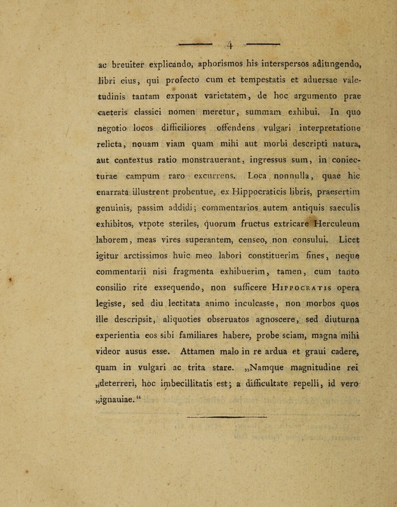 ac breuiter explicando, aphorismos his interspersos adiungendo, libri eius, qui profecto cum et tempestatis et aduersae vale¬ tudinis tantam exponat varietatem, de hoc argumento prae caeteris classici nomen meretur, summam exhibui. In quo negotio locos difficiliores offendens vulgari interpretatione relicta, nouam viam quam mihi aut morbi descripti natura, aut contextus ratio monsfcrauerant, ingressus sum, in coniec- turae campum raro excurrens. Loca nonnulla, quae hic enarrata illustrent probenfcue, ex Hippocraticis libris, praesertim genuinis, passim addidi*, commentarios autem antiquis saeculis exhibitos, vtpote steriles, quorum fructus extricare Herculeum laborem, meas vires superantem, censeo, non consului. Licet igitur arctissimos huic meo labori constituerim fines, neque commentarii nisi fragmenta exhibuerim, tamen, cum tanto consilio rite exsequendo, non sufficere Hippocratis opera legisse, sed diu lectitata animo inculcasse, non morbos quos \ ■ - ille descripsit, aliquoties obseruatos agnoscere, sed diuturna experientia eos sibi familiares habere, probe sciam, magna mihi videor ausus esse. Attamen malo in re ardua et graui cadere, quam in vulgari ac trita stare. „Namque magnitudine rei „deterreri, hoc imbecillitatis est; a difficultate repelli, id vero „ignauiae.u i