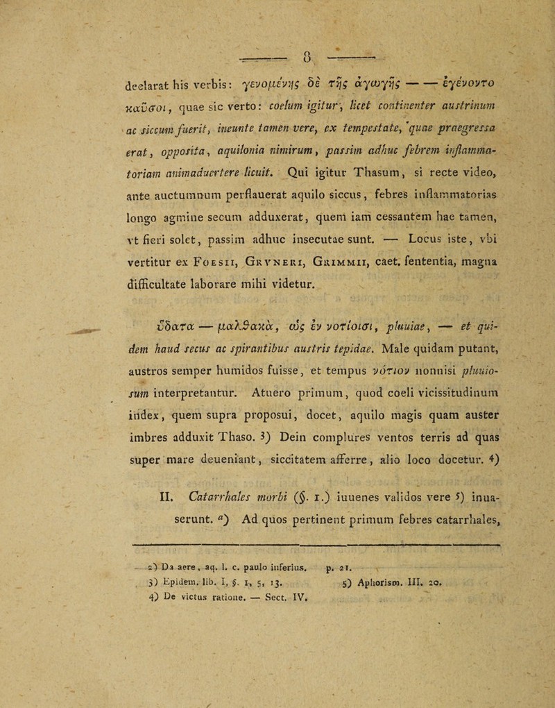 declarat his verbis: yevojxh:^ bi rtjg aycuyijg-eyevovro kccvGgi , quae sic verto: coelum igitur\ licet continenter austrinum ac siccum fuerit y ineunt e tamen vere} ex tempestate, 'quae praegressa erat j opposita, aquilonia nimirum, passim adhuc febrem inflamma¬ toriam animaduertere licuit. Qui igitur Thasum, si recte video, ante auctumnum perflauerat aquilo siccus, febres inflammatorias longo agmine secum adduxerat, quem iam cessantem hae tamen, vt fieri solet, passim adhuc insecutae sunt. — Locus iste, vbi vertitur ex Foesii, Grvneri, Giummii, caet. fententia, magna difficultate laborare mihi videtur. jjSara — pocXSaxoc, cug bj vorioicn, pluuiae, — et qui¬ dem haud secus ac spirantibus austris tepidae. Male quidam putant, austros semper humidos fuisse, et tempus voriov nonnisi pluuio- sum interpretantur. Atuero primum, quod coeli vicissitudinum index, quem supra proposui, docet, aquilo magis quam auster imbres adduxit Thaso. 3) Dein complures ventos terris ad quas super mare deueniant, siccitatem afferre, alio loco docetur. 4) II. Catarrhales morbi (§. i.) iuuenes validos vere f) inua- serunt. Ad quos pertinent primum febres catarrhales, i i i ■ ■■ ■ ■ ■ —i — - - - - -| -- - — i. i » _ I ' ‘ , - z) Da aere, aq. 1. c. paulo inferius. p. 21. $) Epidem. lib. I, §. 1, 5, 13. 5) Aphorism. III. 20.