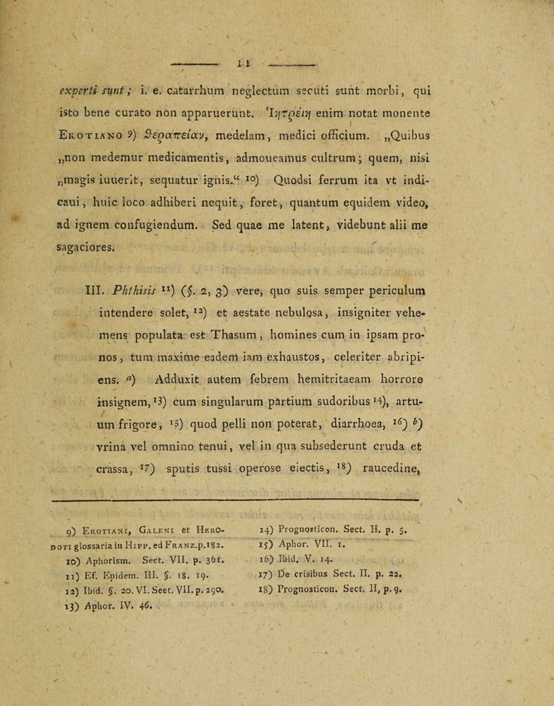 experti sunt; i. e. catarrhum neglectum secuti sunt morbi, qui isto bene curato non apparuerunt. 'IqrpeiTj enim notat monente Erotiano 9) f}£Qct7r£iavf medelam, medici officium. „Quibus „non medemur medicamentis, admoueamus cultrum; quem, nisi jjinagis iuuerit, sequatur ignis.C£ I0) Quodsi ferrum ita vt indi- caui, huic loco adhiberi nequit, foret, quantum equidem video, ad ignem confugiendum. Sed quae me latent, videbunt alii me sagaciores. III. Phthisis ll) (§. 2, 3) vere, quo suis semper periculum intendere solet,12) et aestate nebulosa, insigniter vehe¬ mens populata est Thasum , homines cum in ipsam pro¬ nos, tum maxime eadem iam exhaustos, celeriter abripi¬ ens. a) Adduxit autem febrem hemitritaeam horrore insignem, *3) cum singularum partium sudoribus H), artu¬ um frigore, J5) quod pelli non poterat, diarrhoea, 16) vrina vel omnino tenui, vel in qua subsederunt cruda et crassa, I7) sputis tussi operose eiectis, l8) raucedine. 9) Erotiani, Galeni et Hero¬ doti glossaria in Hipp. ed Franz.p.i§2. 10) Aphorism, Sect. VII. p. 361, 11) Ef. Epidem. III. 18. 19* 12) Ibid. 20. VI. Sect. VII. p. 29°* 13) Aphor. IV. 46» 14) Prognosticon. Sect. II. p, 5. 15) Aphor. VII. 1. 16) Ibid, V. 14. 37) De crisibus Sect. II, p. 32. 18) Frognosticon. Sect. II, p. 9.