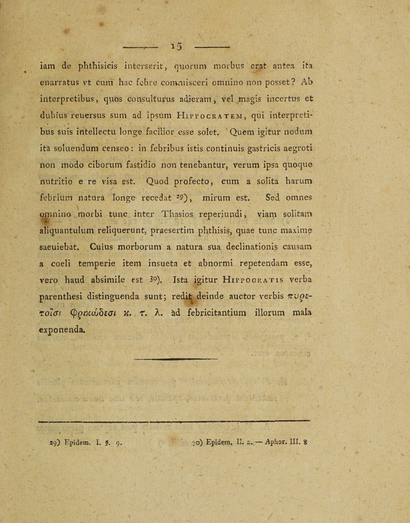 iam de phthisicis interserit, quorum morbus erat antea ita enarratus vt cum hac febre commisceri omnino non posset? Ab interpretibus, quos consulturus adieram, vel magis incertus et dubius reuersus sum ad ipsum Hippocratem, qui interpreti- • ^ *• bus suis intellectu longe facilior esse solet. Quem igitur nodum j- . / / | . ita soluendum censeo: in febribus istis continuis gastricis aegroti « &lt; « • • - • . non modo ciborum fastidio non tenebantur, verum ipsa quoque nutritio e re visa est. Quod profecto, cum a solita harum febrium natura longe recedat 29), mirum est. Sed omnes omnino morbi tunc inter Thasios reperiundi, viam solitam &lt;* ' • ** 1 ‘ ^ I ■. . f i’ aliquantulum reliquerunt, praesertim phthisis, quae tunc maxime saeuiebat. Cuius morborum a natura sua declinationis causam a coeli temperie item insueta et abnormi repetendam esse, vero haud absimile est 3°). Ista igitur Hippocratis verba parenthesi distinguenda sunt; redit deinde auctor verbis nvgc- rolcn (pgixuubeGi x, r. A. &amp;d febricitantium illorum mala exponenda. 1