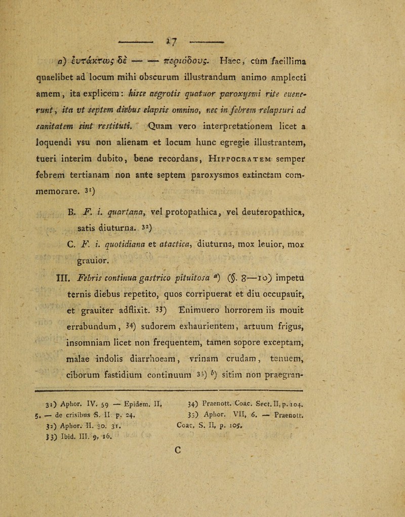 a) ivraxrws 5i — — Trcp/dSous. Haec, cQm facillima quaelibet ad locum mihi obscurum illustrandum animo amplecti amem, ita explicem: hisce aegrotis quatuor paroxysmi rite euene- runt, ifo t;£ septem diebus elapsis omnino i nec in febrem relapsuri ad sanitatem sint restituti. Quam vero interpretationem licet a loquendi vsu non alienam et locum hunc egregie illustrantem* tueri interim dubito, bene recordans, Hippocratem semper febrem tertianam non ante septem paroxysmos extincfcam com¬ memorare. 3i) B. F, i. quartana, vel protopathica, vel deuteropathica, satis diuturna. 32) C. F. i. quotidiana et atactica, diuturna, mox leuior, mox grauior. III. Febris continua gastrico pituitosa a) (§. g—10) impetu ternis diebus repetito, quos corripuerat et diu occupauit, et grauiter adfiixit. 33) Enimuero horrorem iis mouit errabundum, 34) sudorem exhaurientem, artuum frigus, insomniam licet non frequentem, tamen sopore exceptam, malae indolis diarrhoeam, vrinam crudam, tenuem, ciborum fastidium continuum 35) $) sitim non praegran- 31) Aphor. IV. 59 — Epidem. II» 34) Praenott. Coae. Sect. II, p. 104. 5, — de crisibus S. II. p. 24, 35) Aphor. VII, 6. — Praenott. 32) Aphor. II. 30. 3T. Coae. S. II, p. iO&gt;. 33) Ibid. III. 9, 16. C