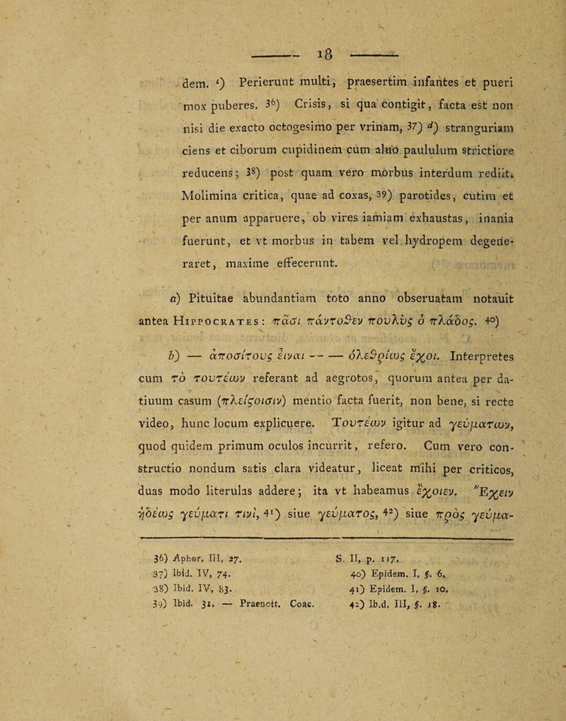 mox puberes. 36) Crisis, si qua contigit, facta est non nisi die exacto octogesimo per vrinam, 37) &lt;*) stranguriam ciens et ciborum cupidinem cum ahvo paululum strictiore reducens; 38) post quam vero morbus interdum rediit* Molimina critica, quae ad coxas, 39) parotides, cutim et per anum apparuere, ob vires iamiam exhaustas, inania fuerunt, et vt morbus in tabem vel hydropem degene¬ raret, maxime effecerunt. a) Pituitae abundantiam toto anno obseruatam notauit antea Hippocrates: rraoi ftayro&amp;ev irovXvg 6 TrXabog. 4®) b') — ccttchtItovs iivou-oXe&amp;piwg e%°i. Interpretes cum r6 rovrdcov referant ad aegrotos, quorum antea per da- tiuum casum (irXclgoicfiv) mentio facta fuerit, non bene, si recte video, hunc locum explicuere. Tovrecuv igitur ad yevjiaruoy, quod quidem primum oculos incurrit, refero. Cum vero con¬ structio nondum satis clara videatur, liceat mihi per criticos, duas modo literulas addere; ita vt habeamus l%oiev. E%eiy ybewg yev^iart rm, 41) siue yevfiarog, 42) siue irnog yevjjia- 36) Aphor. III, 27. 37) Ibid. IV, 74. 38) Ibid. IV, 83- 39) Ibid. 31, — Praenott. S. II, p. 117. 40) Epidem. I, §. 6. 41) Epidem. I, §. 10. Coae. 42) Ib.d, III, §. j8.