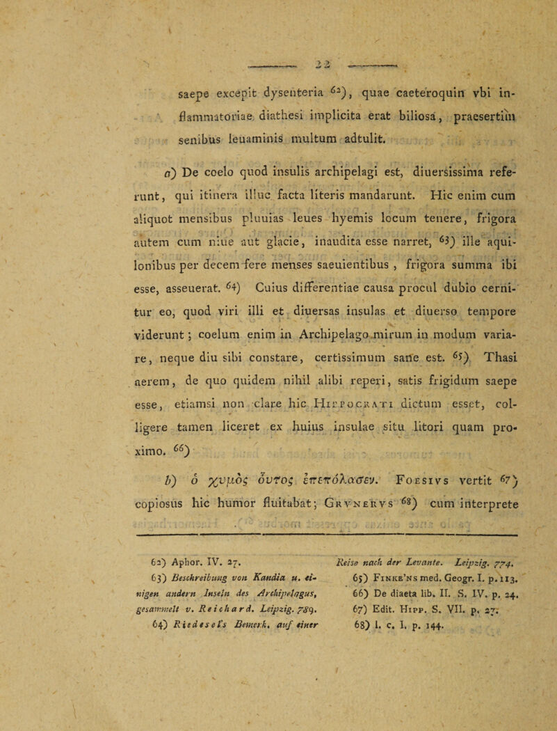 saepe excepit dysenteria 62), quae caeteroquin vbi in¬ flammatoriae diathesi implicita erat biliosa, praesertim senibus leuaminis multum adtulit. a) De coelo quod insulis archipelagi est, diuersissima refe¬ runt, qui itinera illuc facta literis mandarunt. Hic enim cum aliquot mensibus pluuias leues hyemis locum tenere, frigora autem cum niue aut glacie, inaudita esse narret, ille aqui- 'r *  ; * ' &gt; r ' . '\:'T t i C :• * , -S' • . y , . \ i. ■. r ^ ^ Ionibus per decem fere menses saeuientibus , frigora summa ibi 'f' y ' i ✓ .. ■ . x- 1 7 . t esse, asseuerat. Cuius differentiae causa procul dubio cerni¬ tur eo, quod viri illi et diuersas insulas et diuerso tempore - * ■ viderunt; coelum enim in Archipelago.mirum in modum varia- . * ■ « re, neque diu sibi constare, certissimum sane est. 6$) Thasi aerem, de quo quidem nihil alibi reperi, satis frigidum saepe esse, etiamsi non clare hic Hirpocrati dictum esset, coi- * ... ligere tamen liceret ex huius insulae situ litori quam pro- * * t - * v ximo. 66) li) 6 ovrog eirenokacfEv. Foesivs vertit 67 copiosus hic humor fluitabat; Grvnervs cum interprete 63) Beschreibimg von Kandia u. ti¬ ni gen andern lnseln des Avchipelagus, 64) Rie des e i’s Betae rk. auf tiner 65) Finice’ns med. Geogr. I. p. 113. 66) De diaeta lib. II. S. IV. p. 24, 68) i. c# I. p. 144. v'