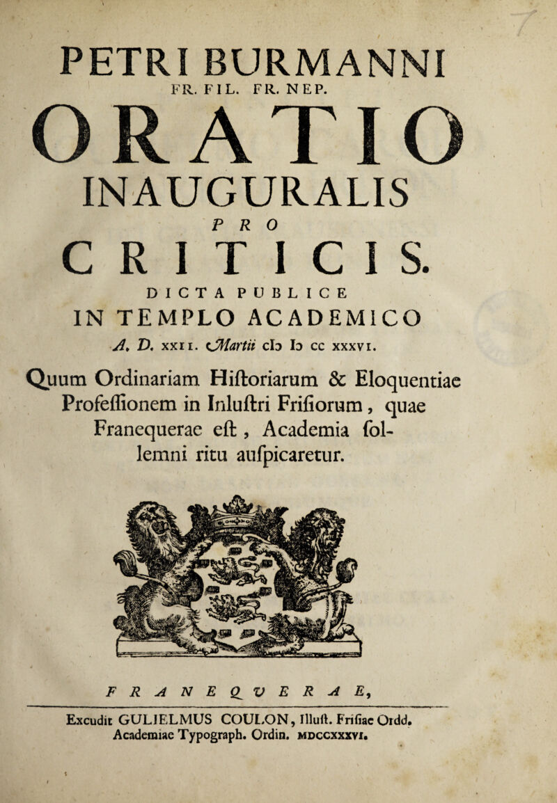 PETRI BURMAMNI FR. FIL. FR. NEP. ORATIO INAUGURALIS CRITICIS. DICTA PUBLICE IN TEMPLO ACADEMICO A, D. xxn. tJMartii db Io cc xxxvi. Quum Ordinariam Hiftoriarum & Eloquentiae Profeflionem in Inluftri Frifiorum, quae Franequerae eft , Academia fol- lemni ritu aufpicaretur. FRANEQ^VER4 E, I Excudit GULJELMUS COULON, flluft. Frifiac Ordd. Academiae Typograph. Ordin. mdccxxxvi. t