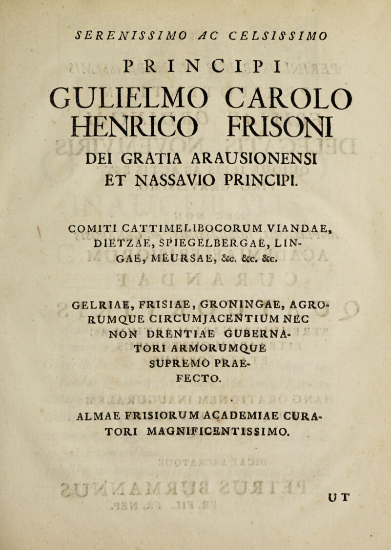 SERENISSIMO JC CELSISSIMO PRINCIPI GULIELMO CAROLO HENRICO FRISONI ► . . •• * DEI GRATIA ARAUSIONENSI ET NASSA VIO PRINCIPI. COMITI CATTIMELIBOCORUM VIANDAE, DIETZAE, SPIEGELBERGAE, LIN- GAE, MEURSAE, &c. &c. &c. GELRIAE, FRISIAE, GRONINGAE, AGRO¬ RUMQUE CIRCUMJACENTIUM NEC NON DRENTIAE GUBERNA¬ TORI ARMORUMQUE SUPREMO PRAE¬ FECTO. • . t » .>*•*. *■ , . . - . ’ •> . ALMAE FRISIORUM ACADEMIAE CURA¬ TORI MAGNIFICENTISSIMO.