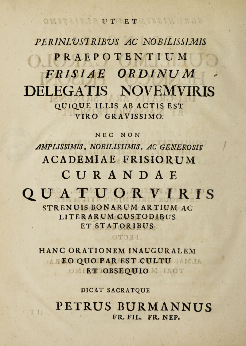 ) * U T E T FERINLVS7 RIBVS AC NOBILISSIMIS PRAEPOTENTIUM FRISIAE ORDINUM - 'j? ' ] ** ,$ \ ‘j M F I \ U i' 'fi ♦ A/ { DELEGATIS NOVEMVIRIS QUIQUE ILLIS AB ACTIS EST VIRO GRAVISSIMO. NEC NON AMPLISSIMIS, NOBILISSIMIS, AC GENEROSIS ACADEMIAE FRISIORUM CURANDAE Q U ATUORVIR IS STRENUIS BONARUM ARTIUM AC LITERARUM CUSTODIBUS ET STATORIBUS . » » ’ 'V ^ “T ' t ,\J *■ y.L L >. ' \ HANC ORATIONEM INAUGURALEM :i EO QUO PAR EST CULTU i ET OBSEQUIO LOY DICAT SACRATQUE PETRUS BURMANNUS FR. FIL. FR. NEP.