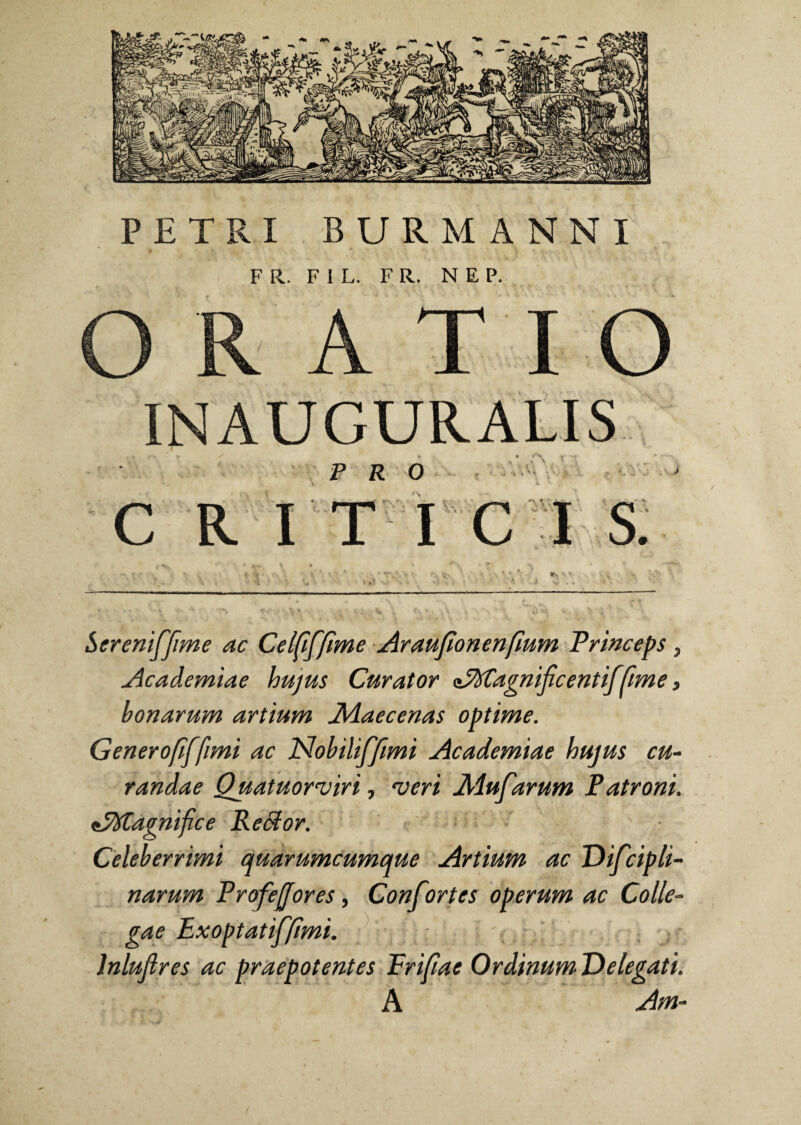 F R. F 1 L. F R. N E P. ORATIO INAUGURALIS PRO ■4 i C R IT ICIS. t\ v X si . I Sereniffime ac Celfiffime Araufionenfium Princeps, Academiae hujus Curator cJfttagnijicentiffime, bonarum artium Maecenas optime. Generofiffimi ac Nobiliffimi Academiae hujus cu¬ randae Quatuornjiri, •veri Mufarum Patroni. ePXtagnifice ReSior. Celeberrimi quarumcumque Artium ac Difcipli- narum Profejjores, Conf irtcs operum ac Colle¬ gae Exoptatiffimi. - Inluflres ac praepotentes Frifiae Ordinum Delegati. A Am-