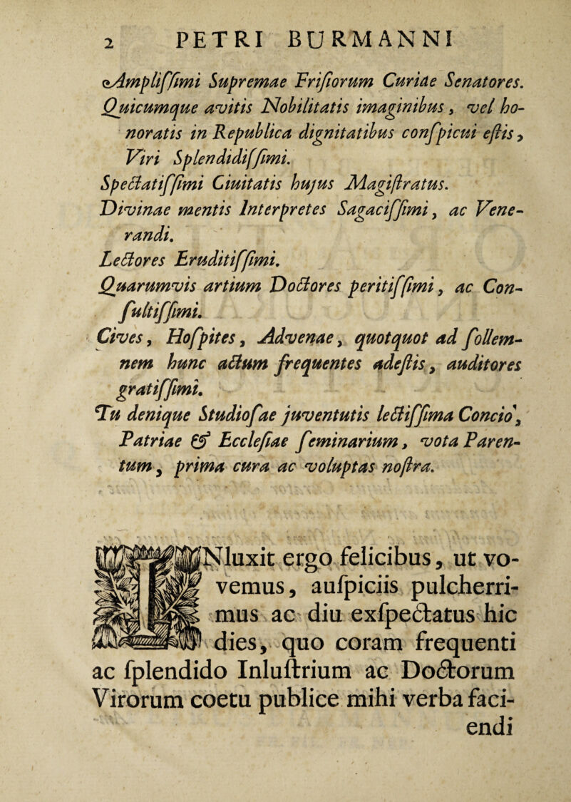 oAmplifftmi Supremae Prifiorum Curiae Senatores. Quicumque avitis Nobilitatis imaginibus, vel ho¬ noratis in Republica dignitatibus confpicui eflis> Viri Splendidif/imi. Speclatifflmi duitatis hujus JMagiflratus. Divinae mentis Interpretes Sagae iffimi, ac Vene¬ randi. Le Si ores Eruditifflmi. Quarumvis artium Dollores peritiffimi, ac Con- fultiffmi. Cives, Hofpites, Advenae, quotquot ad follem- nem hunc alium frequentes adeflis, auditores gratiffimi. Tu denique Studiofae juventutis leUiffima Concio, Patriae & Eccleftae feminarium, vota Paren¬ tum j prima cura ac voluptas nojlra. Nluxit ergo felicibus, ut vo¬ vemus, aufpiciis pulcherri¬ mus ac diu exfpedfcatus hic dies, quo coram frequenti ac fplendido Inluftrium ac Do&orum Virorum coetu publice mihi verba faci¬ endi