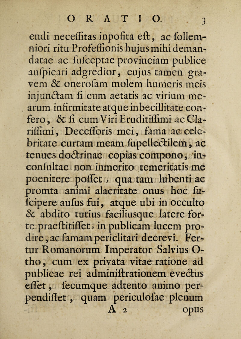 endi necefiitas inpofita eft, ac follem- niori ritu Profeflionis hujus mihi deman¬ datae ac fufceptae provinciam publice aufpicari adgredior, cujus tamen gra¬ vem & onerofam molem humeris meis injunctam fi cum aetatis ac virium me¬ arum infirmitate atque inbecillitate con¬ fero, & fi cum Viri Eruditiflimi ac Cla¬ nii imi , Decefiforis mei, fama ac cele¬ britate curtam meam fupelledtilem, ac tenues dodtrinae copias compono, in- confultae non inmerito temeritatis me poenitere poflet, qua tam lubenti ac promta animi alacritate onus hoc fu- fcipere aufus fui, atque ubi in occulto & abdito tutius faciliusque latere for¬ te praeftitififet> in publicam lucem pro¬ dire , ac famam periclitari decrevi. Fer¬ tur Romanorum Imperator Salvius O- tho, cum ex privata vitae ratione ad publicae rei adminiftrationem evedtus efifet, fecumque adtento animo per- pendiflet, quam periculofae plenum A 2 opus