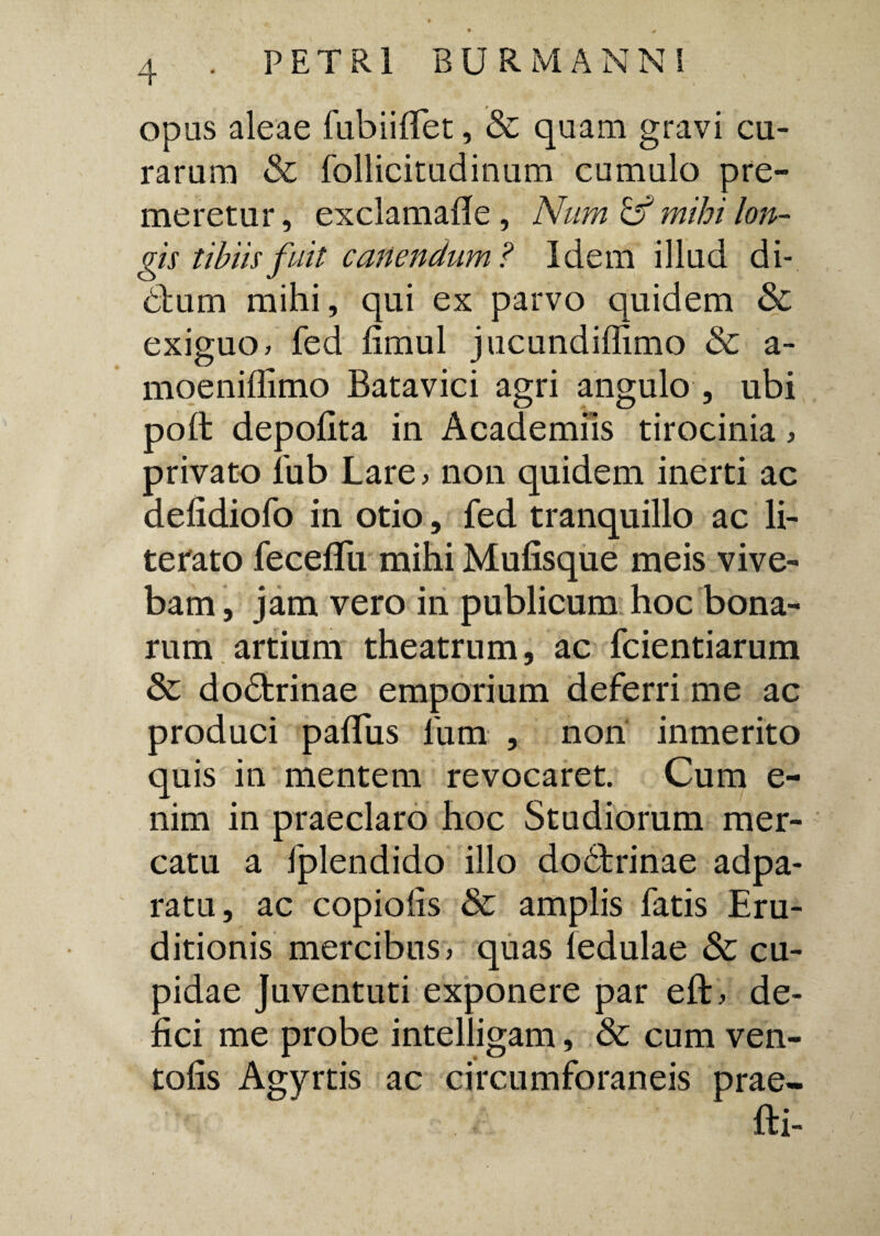 opas aleae fubiilTet, & quam gravi cu¬ rarum & follicitudinum cumulo pre¬ meretur , exclamafle , Num & mihi lon¬ gis tibiis fuit canendum? Idem illud di- 6lum mihi, qui ex parvo quidem & exiguo, fed limul jucundiffimo & a- moeniffimo Batavici agri angulo , ubi poli depolita in Academiis tirocinia , privato fub Lare, non quidem inerti ac delidiofo in otio, fed tranquillo ac li- terato fecelfu mihi Mulisque meis vive¬ bam , jam vero in publicum hoc bona¬ rum artium theatrum, ac fcientiarum & dodtrinae emporium deferri me ac produci palTus 1'um , non inmerito quis in mentem revocaret. Cum e- nim in praeclaro hoc Studiorum mer¬ catu a fplendido illo doblrinae adpa- ratu, ac copiolis & amplis fatis Eru¬ ditionis mercibus > quas fedulae & cu¬ pidae juventuti exponere par eft, de¬ lici me probe intelligam, & cum ven- tolis Agyrtis ac circumforaneis prae* fti-