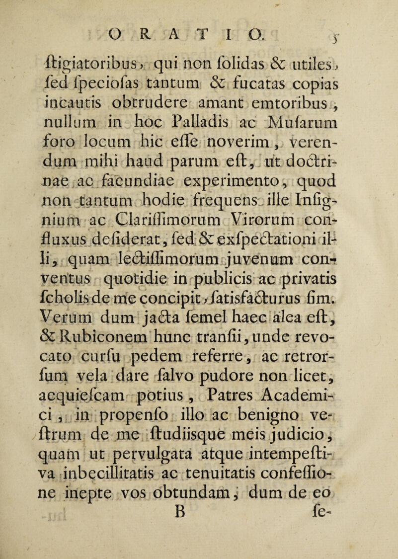 ORATIO. $ ftigiatoribus> qui non folidas & utiles> fed fpeciofas tantum & fucatas copias incautis obtrudere amant emtoribus , nullum in hoc Palladis ac Mularum foro locum hic elfe noverim, veren¬ dum mihi haud parum eft, ut doctri¬ nae ae facundiae experimento, quod non tantum hodie frequens, ille Infig- nium ac Clariffimorum Virorum con- fluxus de fiderat, fed & exfpedtationi il¬ li, quam ledtiflimorum juvenum con-? ventus quotidie in publicis ac privatis fcholis de me concipit > fatisfadfcurus lim. Verum dum jadta lemel haec alea eft, & Rubiconem hunc tranlii,unde revo¬ cato curfu pedem referre, ac retror- fum vela dare falvo pudore non licet, acquiefcam potius , Patres Academi¬ ci , in propenfo illo ac benigno ve* ftrum de me ftudiisque meis judicio, quam ut pervulgata atque intempelli- va inbecillitatis ac tenuitatis confeffio- ne inepte vos obtundam, dum de eo B fe-