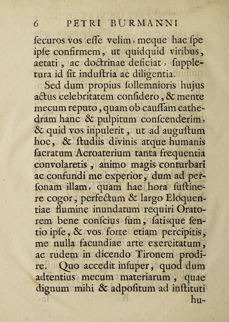 fecuros vos efife velim» meque hac fpe ipfe confirmem, ut quidquid viribus, aetati , ac dodtrinae deficiat > fupple- tura id fit induftria ac diligentia. Sed dum propius follemnioris hujus adfcus celebritatem confidero, & mente mecum reputo, quam ob caufiTam cathe¬ dram hanc Sc pulpitum confcenderim, Sc quid vos inpulerit, ut ad auguftum hoc, & ftudiis divinis atque humanis facratum Acroaterium tanta frequentia convolaretis , animo magis conturbari ac confundi me experior, dum ad per- fonam illam > quam hac hora fuftine- re cogor, perfedfcum & largo Eloquen¬ tiae flumine inundatum requiri Orato¬ rem bene confcius fum, fatisque fen- tio ipfe, & vos forte etiam percipitis, me nulla facundiae arte exercitatum, ac rudem in dicendo Tironem prodi¬ re. Quo accedit infuper, quod dum adtentius mecum materiarum , quae dignum mihi & adpofitum ad inftituti hu- i