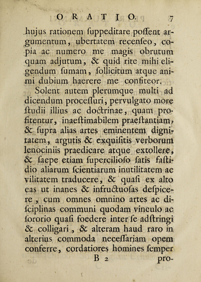 ORAT I O. hujus rationem fuppeditare pofTent ar¬ gumentum, ubertatem recenfeo, co¬ pia ac numero me magis obrutum quam adjutum, & quid rite mihi eli¬ gendum fumam, follicitum atque ani¬ mi dubium haerere me confiteor. Solent autem plerumque multi ad dicendum procefifuri, pervulgato more ftudii illius ac doctrinae, quam pro< fitentur, inaeftimabilem praeftantiam > & fupra alias artes eminentem digni? tatem, argutis & exquifitis verborum lenociniis praedicare atque extollere, & faepe etiam fuperciliofo fatis fafti- dio aliarum fcientiarum inutilitatem ac vilitatem traducere, & quali ex alto eas ut inanes & infrudfcuofas defpice- re , cum omnes omnino artes ac di- fciplinas communi quodam vinculo ac fororio quali foedere inter fe adftringi Sc colligari, & alteram haud raro in alterius commoda necelfariam opem conferre, cordatiores homines femper