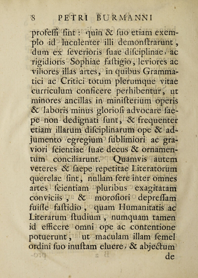 profefli fint : quin & fuo etiam exem¬ plo id luculenter illi demonftrarunt, dum ex feverioris fuae difciplinae> ac • • , JL rigidioris Sophiae faftigio, leviores ac viliores illas artes, in quibus Gramma¬ tici ac Critici totum plerumque vitae curriculum conficere perhibentur, ut minores ancillas in minifterium operis & laboris minus gloriofi advocare fae- pe non dedignati funt, & frequenter etiam illarum difciplinarum ope & ad¬ jumento egregium fublimiori ac gra¬ viori fcientiae luae decus & ornamen¬ tum conciliarunt. Quamvis autem veteres Sc faepe repetitae Literatorum querelae fint, nullam fere inter omnes artes fcientiam pluribus exagitatam conviciis , Sc morofiori depreflam fuifie faftidio , quam Humanitatis ac Literarum ftudium , numquam tamen id efficere omni ope ac contentione potuerunt, ut maculam illam femel ordini fuo inuftam eluere > & abjectum ; : de