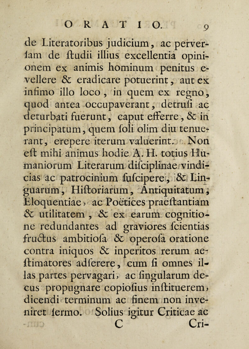 de Literatoribus judicium, ac perver- lam de ftudii illius excellentia opini¬ onem ex animis hominum penitus e- vellere & eradicare potuerint, aut ex infimo illo loco, in quem ex regno, quod antea occupaverant, detrufi ac deturbati fuerunt, caput efferre, & in principatum, quem foli olim diu tenue¬ rant, erepere iterum valuerint. Non efl mihi animus hodie A. H. totius Hu- v A maniorum Literarum difciplinae vindi¬ cias ac patrocinium fufciperei, &> Lin¬ guarum, Hiftoriarum, Antiquitatum, Eloquentiae > ac Poetices praeit antiam & utilitatem , 8c ex earum cognitio¬ ne redundantes ad graviores fcientias frudtus ambitiofa & operofa oratione contra iniquos & inperitos rerum ae~ ftimatores adferere, cum 11 omnes il¬ las partes pervagari, ac lingularum de¬ cus propugnare copiofius inlfituerem > dicendi terminum ac finem non inve¬ niret lermo. Solius igitur Criticae ac C Cri-
